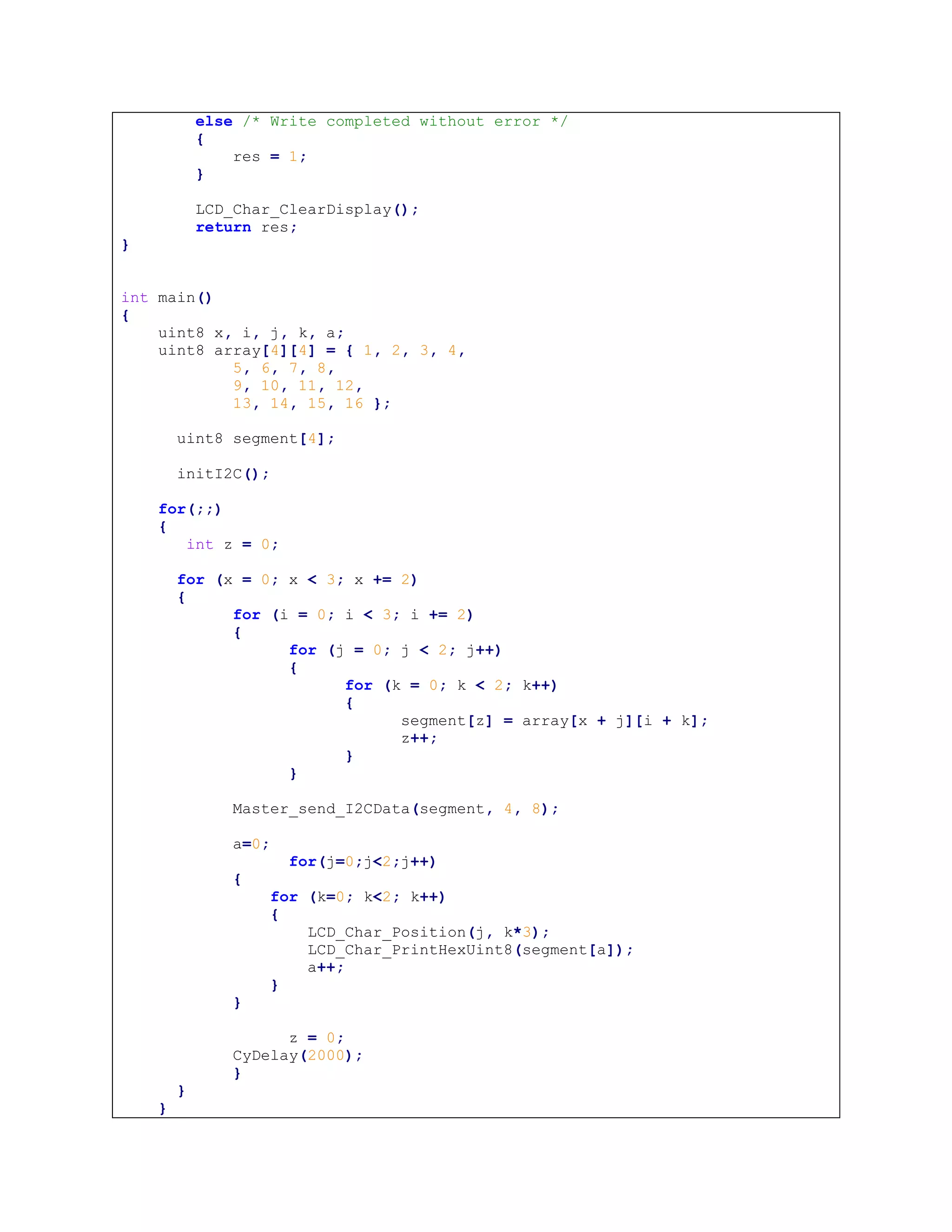 else /* Write completed without error */
{
res = 1;
}
LCD_Char_ClearDisplay();
return res;
}
int main()
{
uint8 x, i, j, k, a;
uint8 array[4][4] = { 1, 2, 3, 4,
5, 6, 7, 8,
9, 10, 11, 12,
13, 14, 15, 16 };
uint8 segment[4];
initI2C();
for(;;)
{
int z = 0;
for (x = 0; x < 3; x += 2)
{
for (i = 0; i < 3; i += 2)
{
for (j = 0; j < 2; j++)
{
for (k = 0; k < 2; k++)
{
segment[z] = array[x + j][i + k];
z++;
}
}
Master_send_I2CData(segment, 4, 8);
a=0;
for(j=0;j<2;j++)
{
for (k=0; k<2; k++)
{
LCD_Char_Position(j, k*3);
LCD_Char_PrintHexUint8(segment[a]);
a++;
}
}
z = 0;
CyDelay(2000);
}
}
}
 