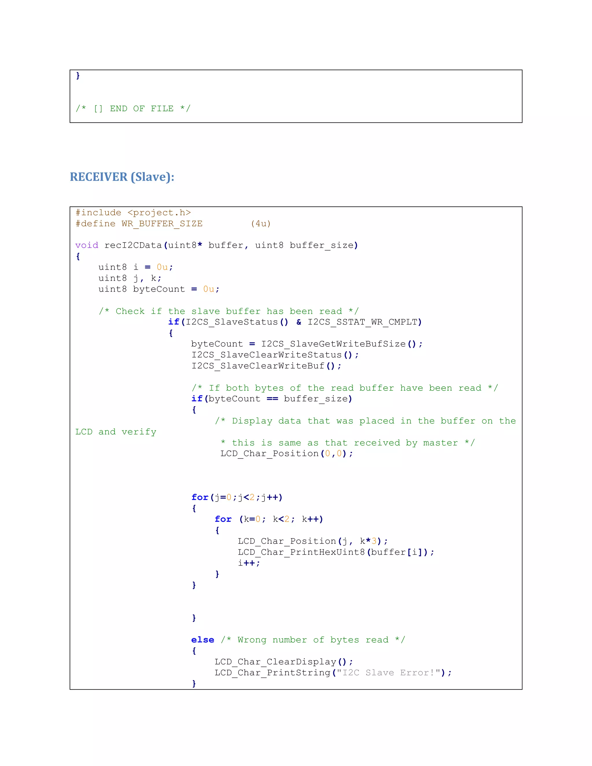 }
/* [] END OF FILE */
RECEIVER (Slave):
#include <project.h>
#define WR_BUFFER_SIZE (4u)
void recI2CData(uint8* buffer, uint8 buffer_size)
{
uint8 i = 0u;
uint8 j, k;
uint8 byteCount = 0u;
/* Check if the slave buffer has been read */
if(I2CS_SlaveStatus() & I2CS_SSTAT_WR_CMPLT)
{
byteCount = I2CS_SlaveGetWriteBufSize();
I2CS_SlaveClearWriteStatus();
I2CS_SlaveClearWriteBuf();
/* If both bytes of the read buffer have been read */
if(byteCount == buffer_size)
{
/* Display data that was placed in the buffer on the
LCD and verify
* this is same as that received by master */
LCD_Char_Position(0,0);
for(j=0;j<2;j++)
{
for (k=0; k<2; k++)
{
LCD_Char_Position(j, k*3);
LCD_Char_PrintHexUint8(buffer[i]);
i++;
}
}
}
else /* Wrong number of bytes read */
{
LCD_Char_ClearDisplay();
LCD_Char_PrintString("I2C Slave Error!");
}
 