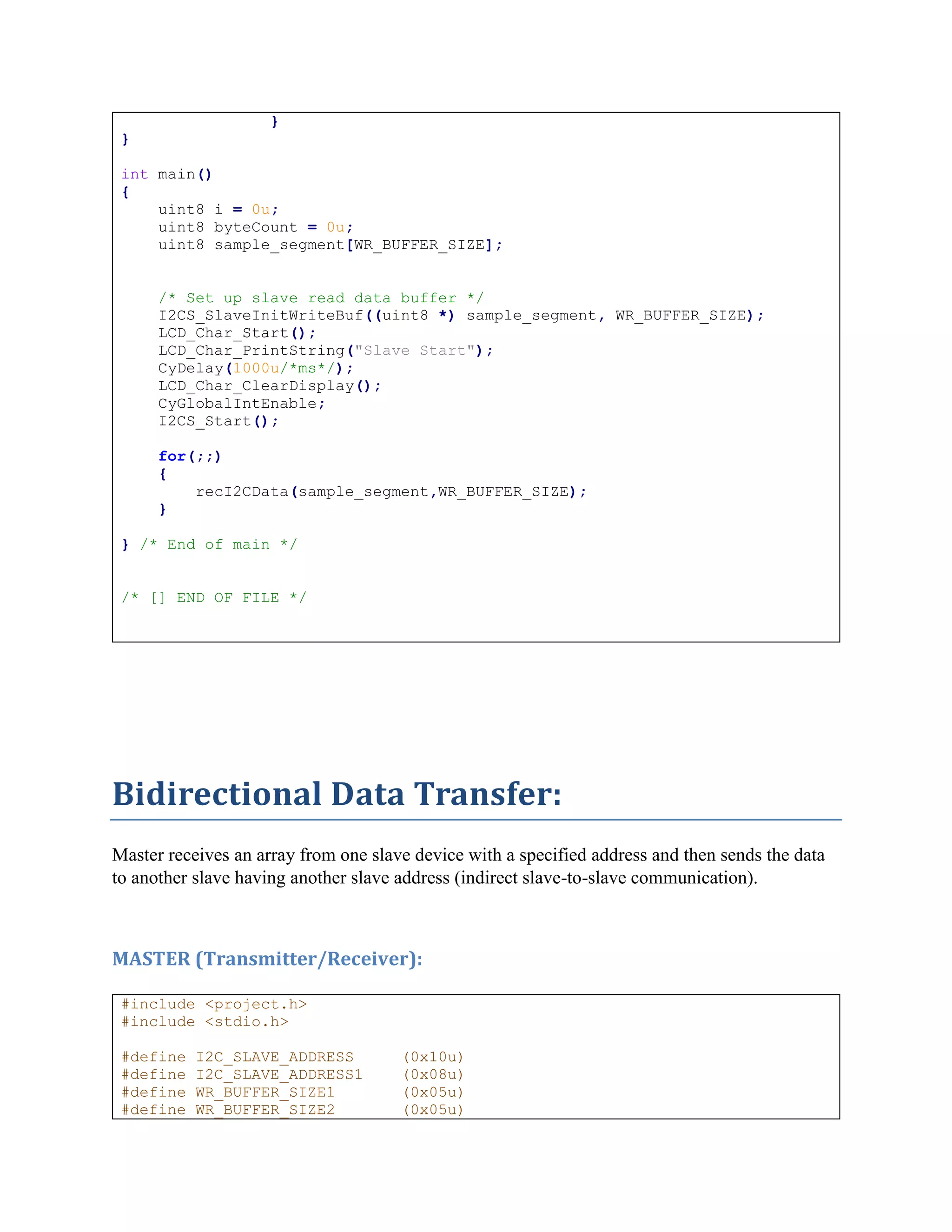 }
}
int main()
{
uint8 i = 0u;
uint8 byteCount = 0u;
uint8 sample_segment[WR_BUFFER_SIZE];
/* Set up slave read data buffer */
I2CS_SlaveInitWriteBuf((uint8 *) sample_segment, WR_BUFFER_SIZE);
LCD_Char_Start();
LCD_Char_PrintString("Slave Start");
CyDelay(1000u/*ms*/);
LCD_Char_ClearDisplay();
CyGlobalIntEnable;
I2CS_Start();
for(;;)
{
recI2CData(sample_segment,WR_BUFFER_SIZE);
}
} /* End of main */
/* [] END OF FILE */
Bidirectional Data Transfer:
Master receives an array from one slave device with a specified address and then sends the data
to another slave having another slave address (indirect slave-to-slave communication).
MASTER (Transmitter/Receiver):
#include <project.h>
#include <stdio.h>
#define I2C_SLAVE_ADDRESS (0x10u)
#define I2C_SLAVE_ADDRESS1 (0x08u)
#define WR_BUFFER_SIZE1 (0x05u)
#define WR_BUFFER_SIZE2 (0x05u)
 