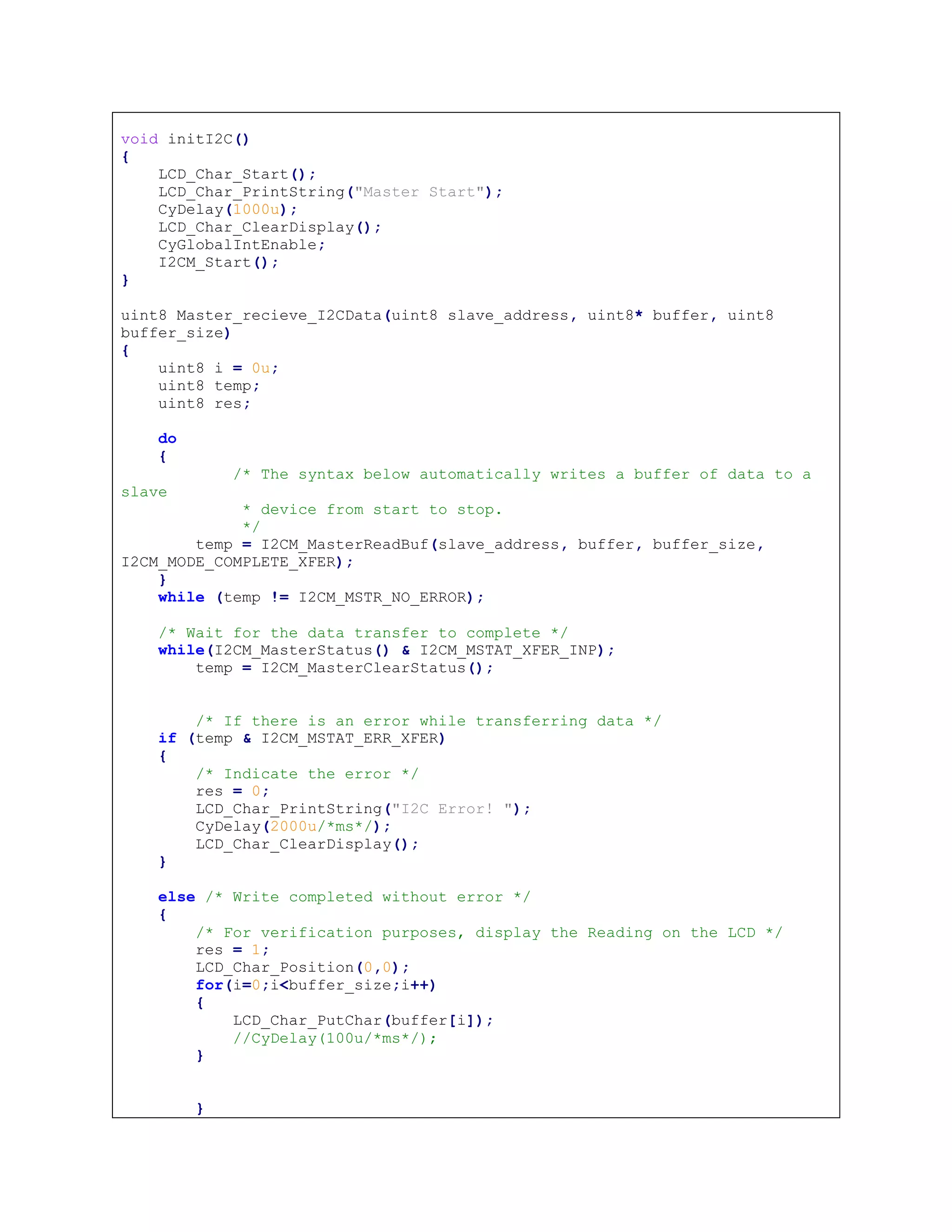 void initI2C()
{
LCD_Char_Start();
LCD_Char_PrintString("Master Start");
CyDelay(1000u);
LCD_Char_ClearDisplay();
CyGlobalIntEnable;
I2CM_Start();
}
uint8 Master_recieve_I2CData(uint8 slave_address, uint8* buffer, uint8
buffer_size)
{
uint8 i = 0u;
uint8 temp;
uint8 res;
do
{
/* The syntax below automatically writes a buffer of data to a
slave
* device from start to stop.
*/
temp = I2CM_MasterReadBuf(slave_address, buffer, buffer_size,
I2CM_MODE_COMPLETE_XFER);
}
while (temp != I2CM_MSTR_NO_ERROR);
/* Wait for the data transfer to complete */
while(I2CM_MasterStatus() & I2CM_MSTAT_XFER_INP);
temp = I2CM_MasterClearStatus();
/* If there is an error while transferring data */
if (temp & I2CM_MSTAT_ERR_XFER)
{
/* Indicate the error */
res = 0;
LCD_Char_PrintString("I2C Error! ");
CyDelay(2000u/*ms*/);
LCD_Char_ClearDisplay();
}
else /* Write completed without error */
{
/* For verification purposes, display the Reading on the LCD */
res = 1;
LCD_Char_Position(0,0);
for(i=0;i<buffer_size;i++)
{
LCD_Char_PutChar(buffer[i]);
//CyDelay(100u/*ms*/);
}
}
 