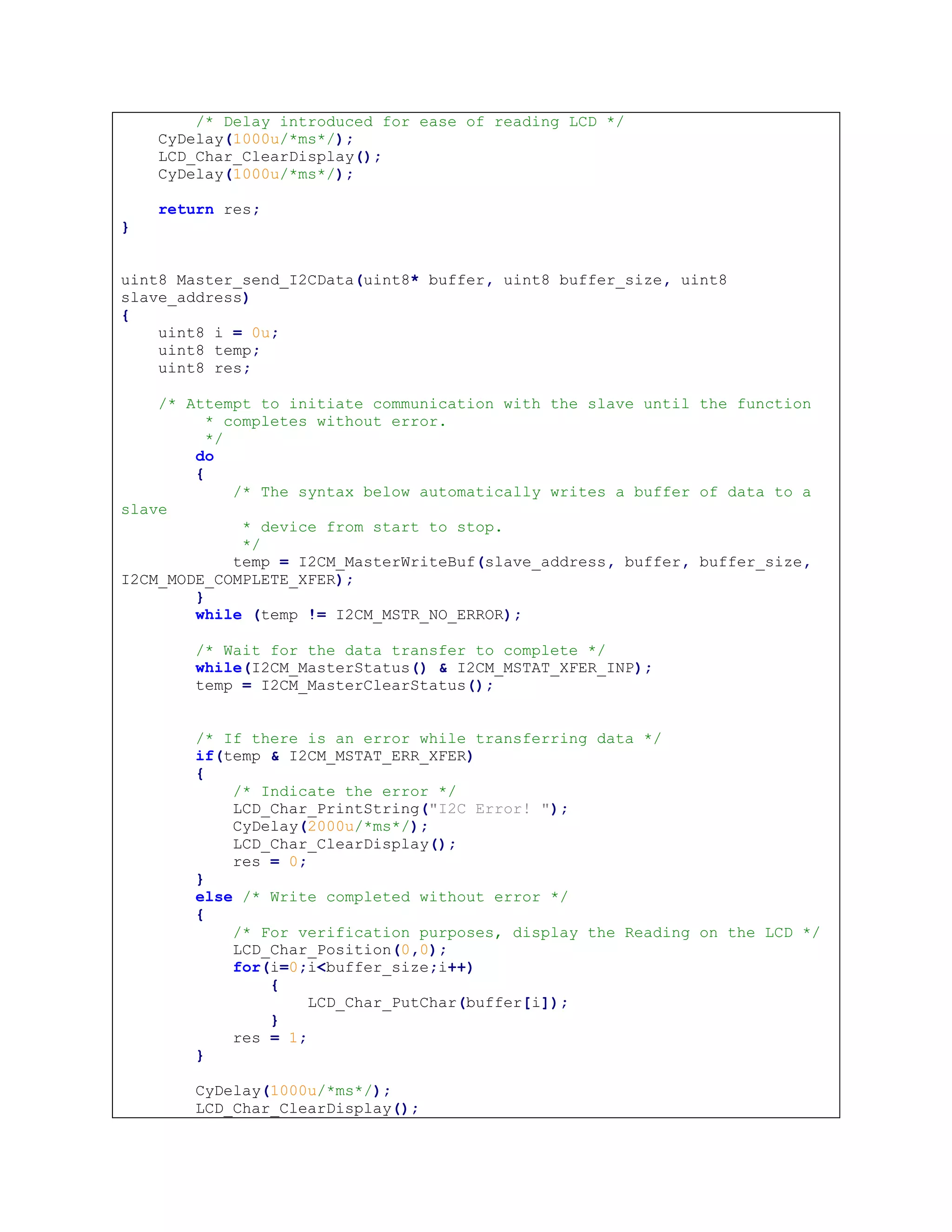 /* Delay introduced for ease of reading LCD */
CyDelay(1000u/*ms*/);
LCD_Char_ClearDisplay();
CyDelay(1000u/*ms*/);
return res;
}
uint8 Master_send_I2CData(uint8* buffer, uint8 buffer_size, uint8
slave_address)
{
uint8 i = 0u;
uint8 temp;
uint8 res;
/* Attempt to initiate communication with the slave until the function
* completes without error.
*/
do
{
/* The syntax below automatically writes a buffer of data to a
slave
* device from start to stop.
*/
temp = I2CM_MasterWriteBuf(slave_address, buffer, buffer_size,
I2CM_MODE_COMPLETE_XFER);
}
while (temp != I2CM_MSTR_NO_ERROR);
/* Wait for the data transfer to complete */
while(I2CM_MasterStatus() & I2CM_MSTAT_XFER_INP);
temp = I2CM_MasterClearStatus();
/* If there is an error while transferring data */
if(temp & I2CM_MSTAT_ERR_XFER)
{
/* Indicate the error */
LCD_Char_PrintString("I2C Error! ");
CyDelay(2000u/*ms*/);
LCD_Char_ClearDisplay();
res = 0;
}
else /* Write completed without error */
{
/* For verification purposes, display the Reading on the LCD */
LCD_Char_Position(0,0);
for(i=0;i<buffer_size;i++)
{
LCD_Char_PutChar(buffer[i]);
}
res = 1;
}
CyDelay(1000u/*ms*/);
LCD_Char_ClearDisplay();
 