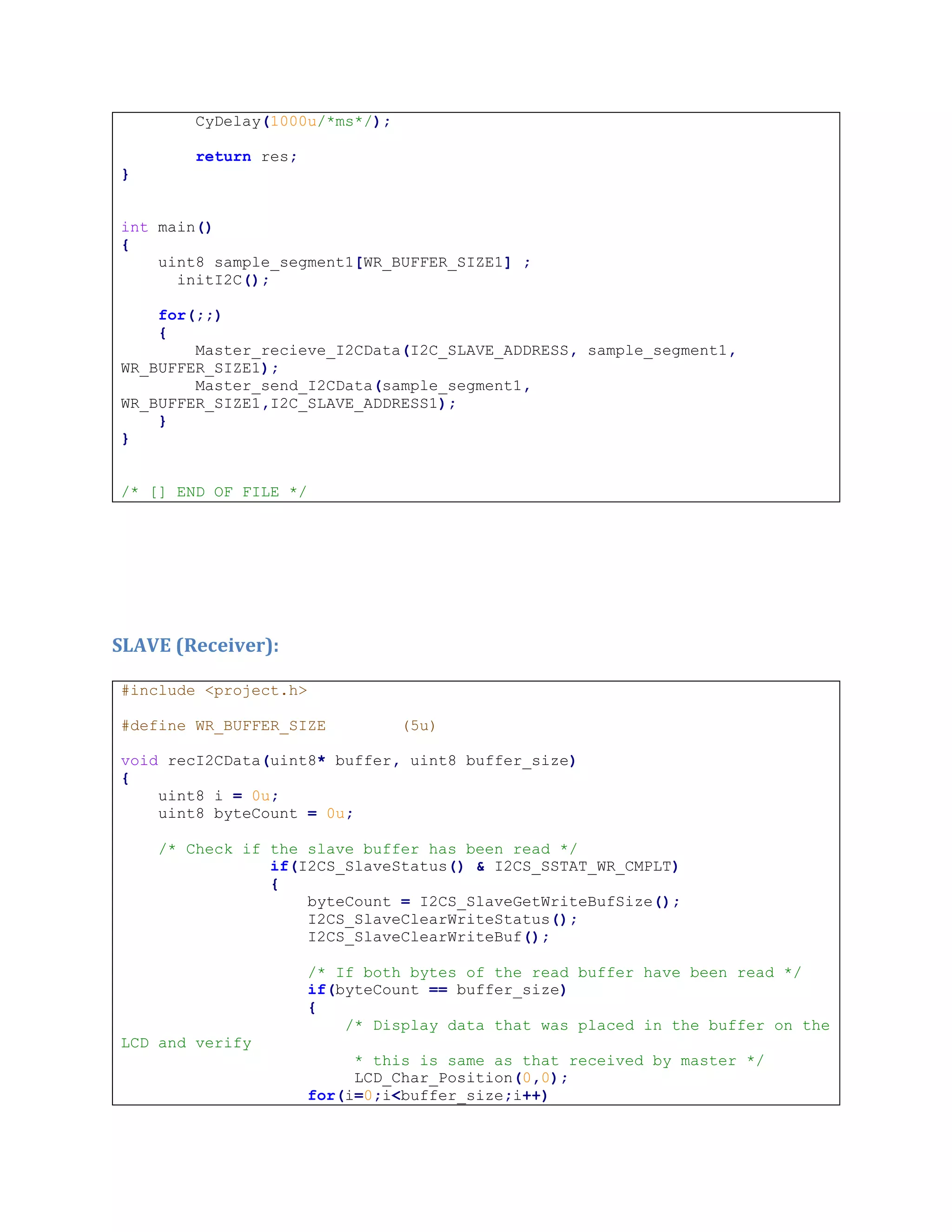 CyDelay(1000u/*ms*/);
return res;
}
int main()
{
uint8 sample_segment1[WR_BUFFER_SIZE1] ;
initI2C();
for(;;)
{
Master_recieve_I2CData(I2C_SLAVE_ADDRESS, sample_segment1,
WR_BUFFER_SIZE1);
Master_send_I2CData(sample_segment1,
WR_BUFFER_SIZE1,I2C_SLAVE_ADDRESS1);
}
}
/* [] END OF FILE */
SLAVE (Receiver):
#include <project.h>
#define WR_BUFFER_SIZE (5u)
void recI2CData(uint8* buffer, uint8 buffer_size)
{
uint8 i = 0u;
uint8 byteCount = 0u;
/* Check if the slave buffer has been read */
if(I2CS_SlaveStatus() & I2CS_SSTAT_WR_CMPLT)
{
byteCount = I2CS_SlaveGetWriteBufSize();
I2CS_SlaveClearWriteStatus();
I2CS_SlaveClearWriteBuf();
/* If both bytes of the read buffer have been read */
if(byteCount == buffer_size)
{
/* Display data that was placed in the buffer on the
LCD and verify
* this is same as that received by master */
LCD_Char_Position(0,0);
for(i=0;i<buffer_size;i++)
 