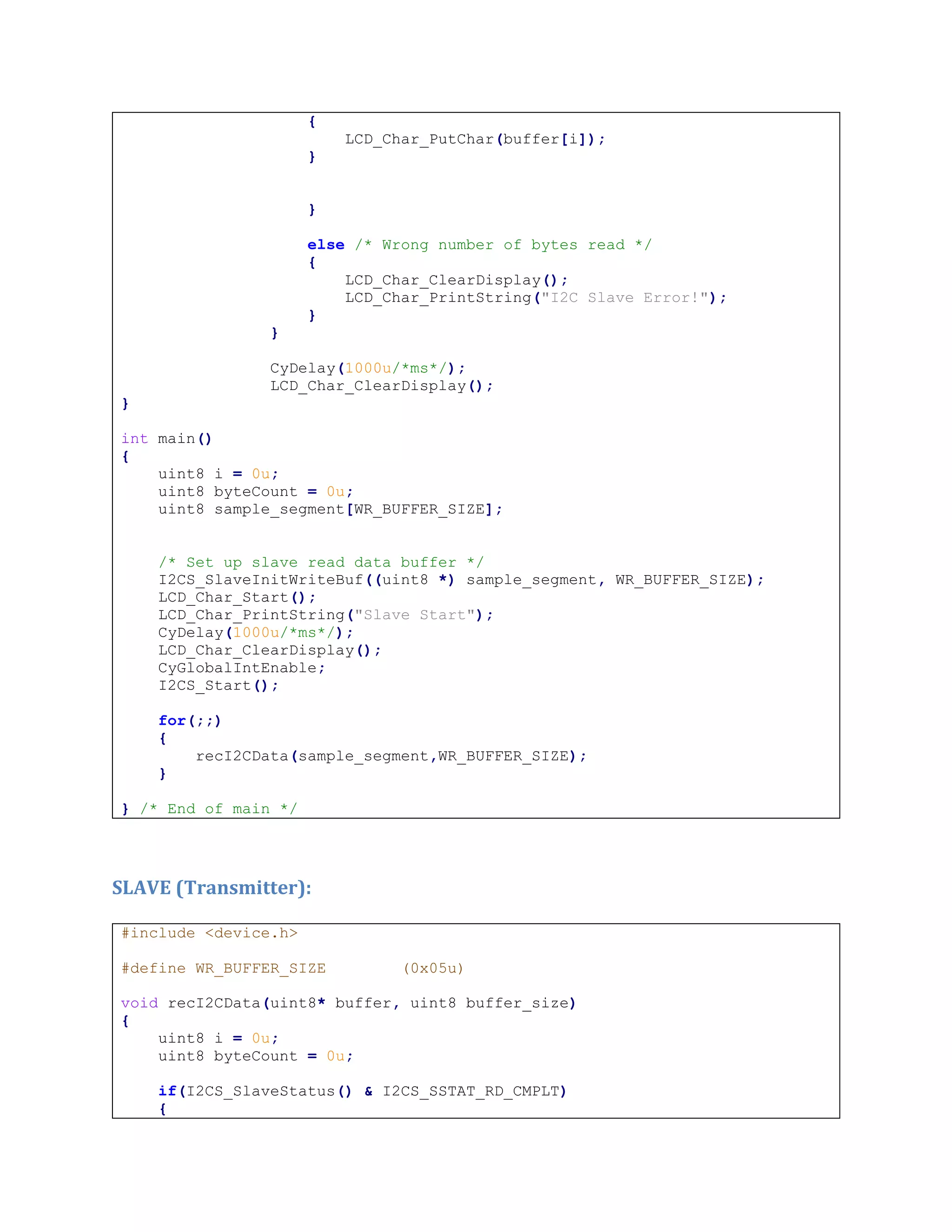 {
LCD_Char_PutChar(buffer[i]);
}
}
else /* Wrong number of bytes read */
{
LCD_Char_ClearDisplay();
LCD_Char_PrintString("I2C Slave Error!");
}
}
CyDelay(1000u/*ms*/);
LCD_Char_ClearDisplay();
}
int main()
{
uint8 i = 0u;
uint8 byteCount = 0u;
uint8 sample_segment[WR_BUFFER_SIZE];
/* Set up slave read data buffer */
I2CS_SlaveInitWriteBuf((uint8 *) sample_segment, WR_BUFFER_SIZE);
LCD_Char_Start();
LCD_Char_PrintString("Slave Start");
CyDelay(1000u/*ms*/);
LCD_Char_ClearDisplay();
CyGlobalIntEnable;
I2CS_Start();
for(;;)
{
recI2CData(sample_segment,WR_BUFFER_SIZE);
}
} /* End of main */
SLAVE (Transmitter):
#include <device.h>
#define WR_BUFFER_SIZE (0x05u)
void recI2CData(uint8* buffer, uint8 buffer_size)
{
uint8 i = 0u;
uint8 byteCount = 0u;
if(I2CS_SlaveStatus() & I2CS_SSTAT_RD_CMPLT)
{
 