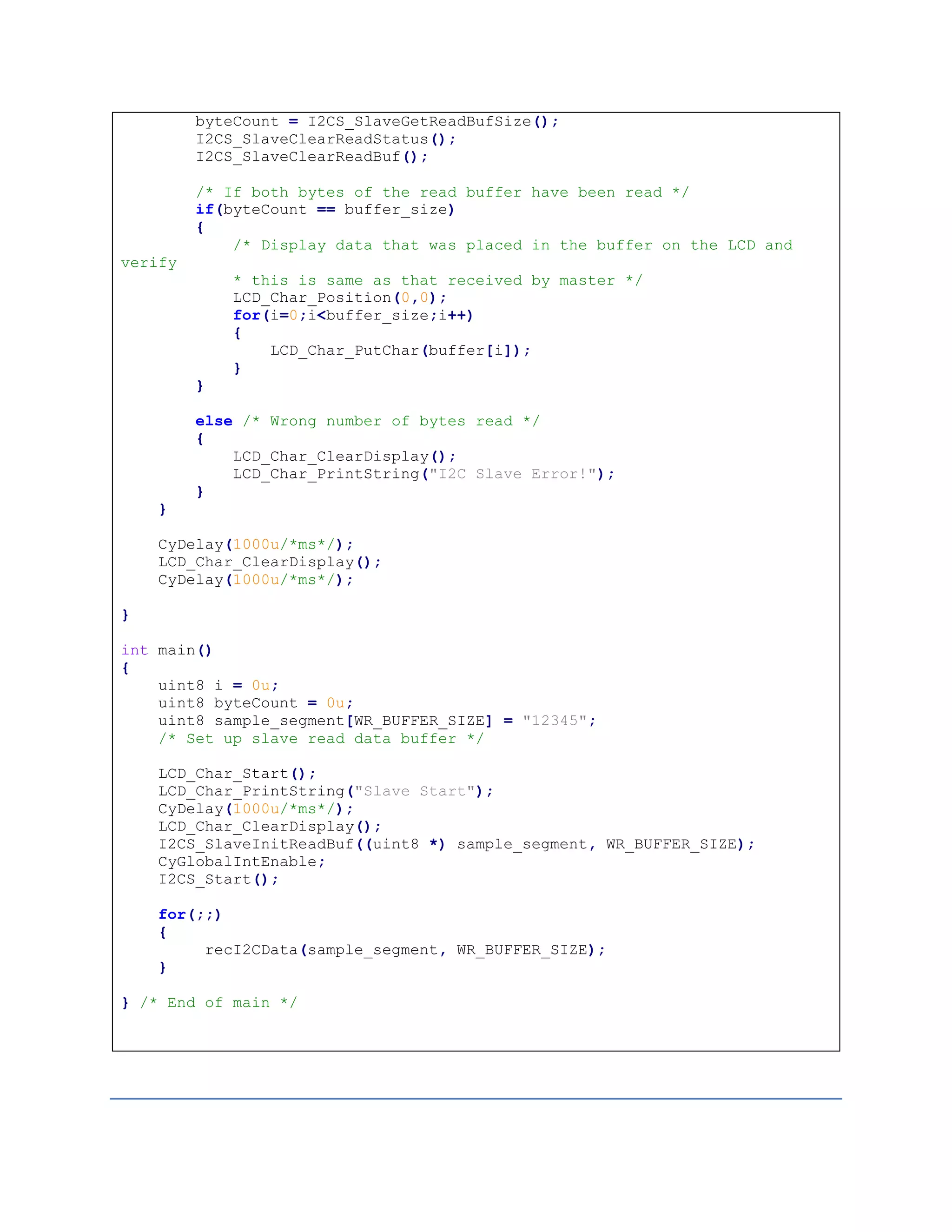 byteCount = I2CS_SlaveGetReadBufSize();
I2CS_SlaveClearReadStatus();
I2CS_SlaveClearReadBuf();
/* If both bytes of the read buffer have been read */
if(byteCount == buffer_size)
{
/* Display data that was placed in the buffer on the LCD and
verify
* this is same as that received by master */
LCD_Char_Position(0,0);
for(i=0;i<buffer_size;i++)
{
LCD_Char_PutChar(buffer[i]);
}
}
else /* Wrong number of bytes read */
{
LCD_Char_ClearDisplay();
LCD_Char_PrintString("I2C Slave Error!");
}
}
CyDelay(1000u/*ms*/);
LCD_Char_ClearDisplay();
CyDelay(1000u/*ms*/);
}
int main()
{
uint8 i = 0u;
uint8 byteCount = 0u;
uint8 sample_segment[WR_BUFFER_SIZE] = "12345";
/* Set up slave read data buffer */
LCD_Char_Start();
LCD_Char_PrintString("Slave Start");
CyDelay(1000u/*ms*/);
LCD_Char_ClearDisplay();
I2CS_SlaveInitReadBuf((uint8 *) sample_segment, WR_BUFFER_SIZE);
CyGlobalIntEnable;
I2CS_Start();
for(;;)
{
recI2CData(sample_segment, WR_BUFFER_SIZE);
}
} /* End of main */
 