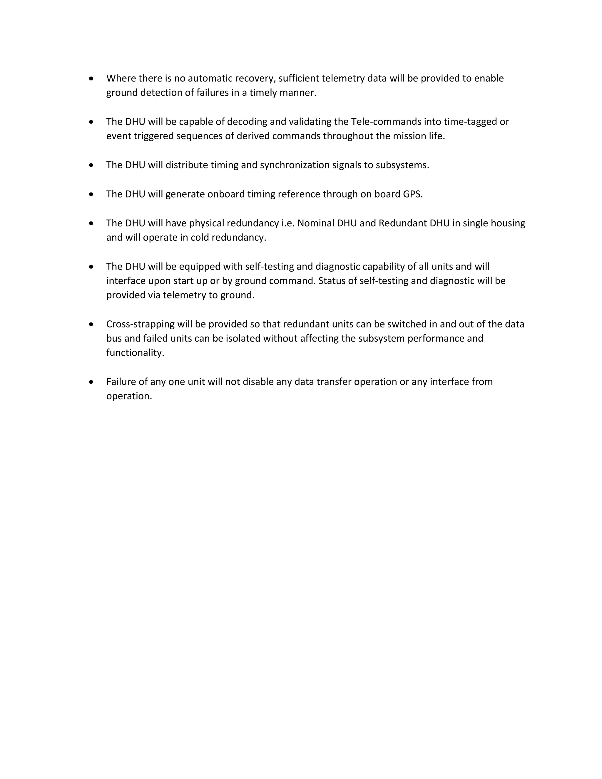  Where there is no automatic recovery, sufficient telemetry data will be provided to enable
ground detection of failures in a timely manner.
 The DHU will be capable of decoding and validating the Tele-commands into time-tagged or
event triggered sequences of derived commands throughout the mission life.
 The DHU will distribute timing and synchronization signals to subsystems.
 The DHU will generate onboard timing reference through on board GPS.
 The DHU will have physical redundancy i.e. Nominal DHU and Redundant DHU in single housing
and will operate in cold redundancy.
 The DHU will be equipped with self-testing and diagnostic capability of all units and will
interface upon start up or by ground command. Status of self-testing and diagnostic will be
provided via telemetry to ground.
 Cross-strapping will be provided so that redundant units can be switched in and out of the data
bus and failed units can be isolated without affecting the subsystem performance and
functionality.
 Failure of any one unit will not disable any data transfer operation or any interface from
operation.
 