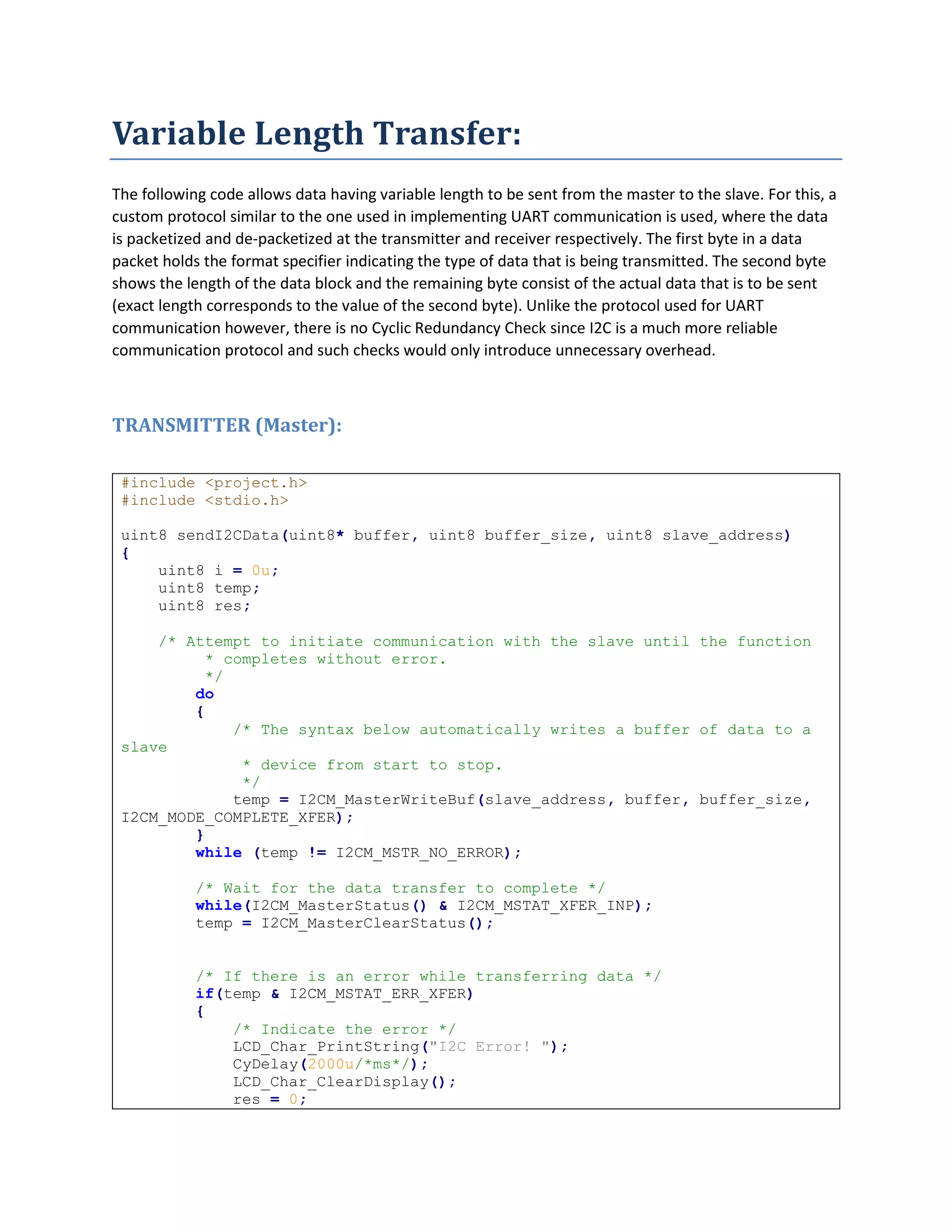 Variable Length Transfer:
The following code allows data having variable length to be sent from the master to the slave. For this, a
custom protocol similar to the one used in implementing UART communication is used, where the data
is packetized and de-packetized at the transmitter and receiver respectively. The first byte in a data
packet holds the format specifier indicating the type of data that is being transmitted. The second byte
shows the length of the data block and the remaining byte consist of the actual data that is to be sent
(exact length corresponds to the value of the second byte). Unlike the protocol used for UART
communication however, there is no Cyclic Redundancy Check since I2C is a much more reliable
communication protocol and such checks would only introduce unnecessary overhead.
TRANSMITTER (Master):
#include <project.h>
#include <stdio.h>
uint8 sendI2CData(uint8* buffer, uint8 buffer_size, uint8 slave_address)
{
uint8 i = 0u;
uint8 temp;
uint8 res;
/* Attempt to initiate communication with the slave until the function
* completes without error.
*/
do
{
/* The syntax below automatically writes a buffer of data to a
slave
* device from start to stop.
*/
temp = I2CM_MasterWriteBuf(slave_address, buffer, buffer_size,
I2CM_MODE_COMPLETE_XFER);
}
while (temp != I2CM_MSTR_NO_ERROR);
/* Wait for the data transfer to complete */
while(I2CM_MasterStatus() & I2CM_MSTAT_XFER_INP);
temp = I2CM_MasterClearStatus();
/* If there is an error while transferring data */
if(temp & I2CM_MSTAT_ERR_XFER)
{
/* Indicate the error */
LCD_Char_PrintString("I2C Error! ");
CyDelay(2000u/*ms*/);
LCD_Char_ClearDisplay();
res = 0;
 