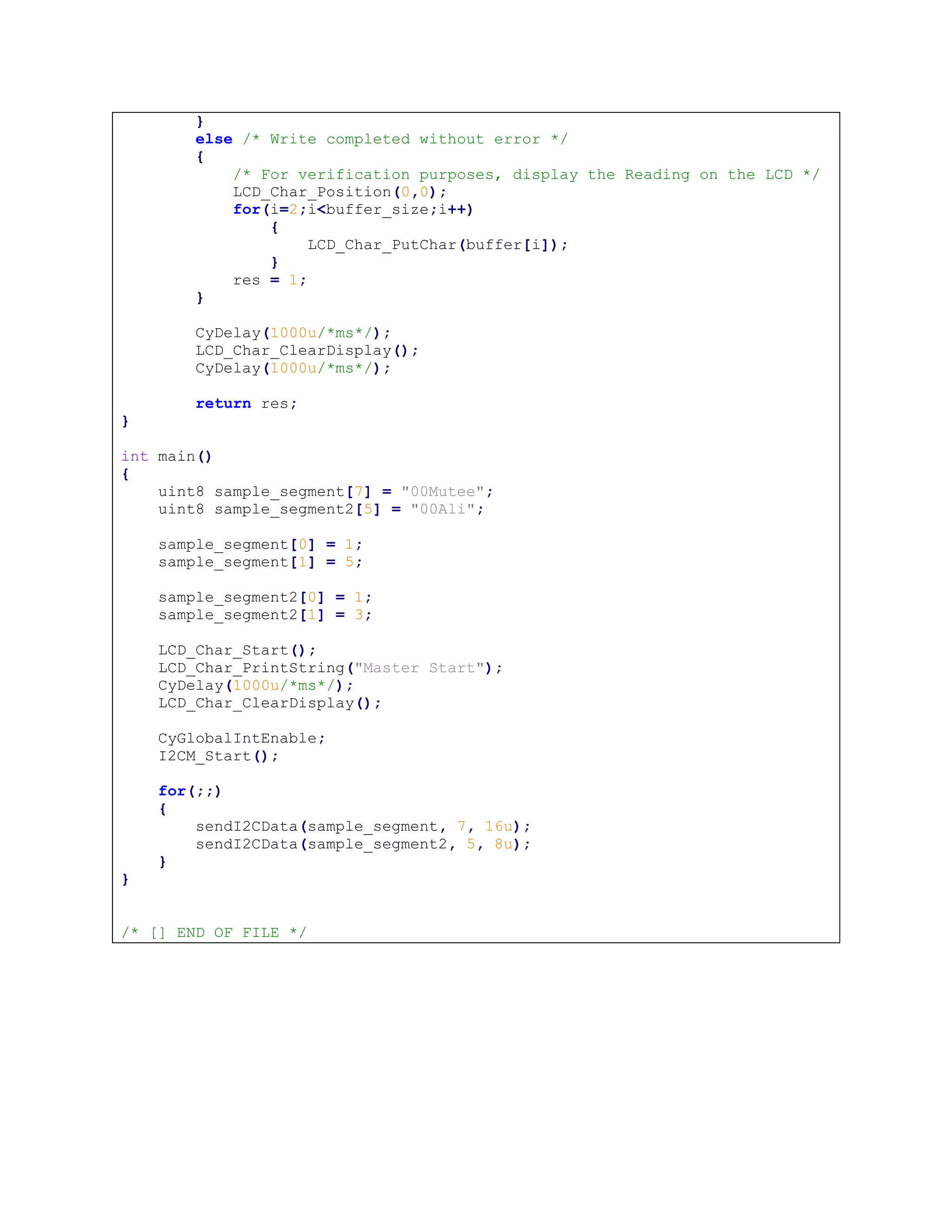 }
else /* Write completed without error */
{
/* For verification purposes, display the Reading on the LCD */
LCD_Char_Position(0,0);
for(i=2;i<buffer_size;i++)
{
LCD_Char_PutChar(buffer[i]);
}
res = 1;
}
CyDelay(1000u/*ms*/);
LCD_Char_ClearDisplay();
CyDelay(1000u/*ms*/);
return res;
}
int main()
{
uint8 sample_segment[7] = "00Mutee";
uint8 sample_segment2[5] = "00Ali";
sample_segment[0] = 1;
sample_segment[1] = 5;
sample_segment2[0] = 1;
sample_segment2[1] = 3;
LCD_Char_Start();
LCD_Char_PrintString("Master Start");
CyDelay(1000u/*ms*/);
LCD_Char_ClearDisplay();
CyGlobalIntEnable;
I2CM_Start();
for(;;)
{
sendI2CData(sample_segment, 7, 16u);
sendI2CData(sample_segment2, 5, 8u);
}
}
/* [] END OF FILE */
 