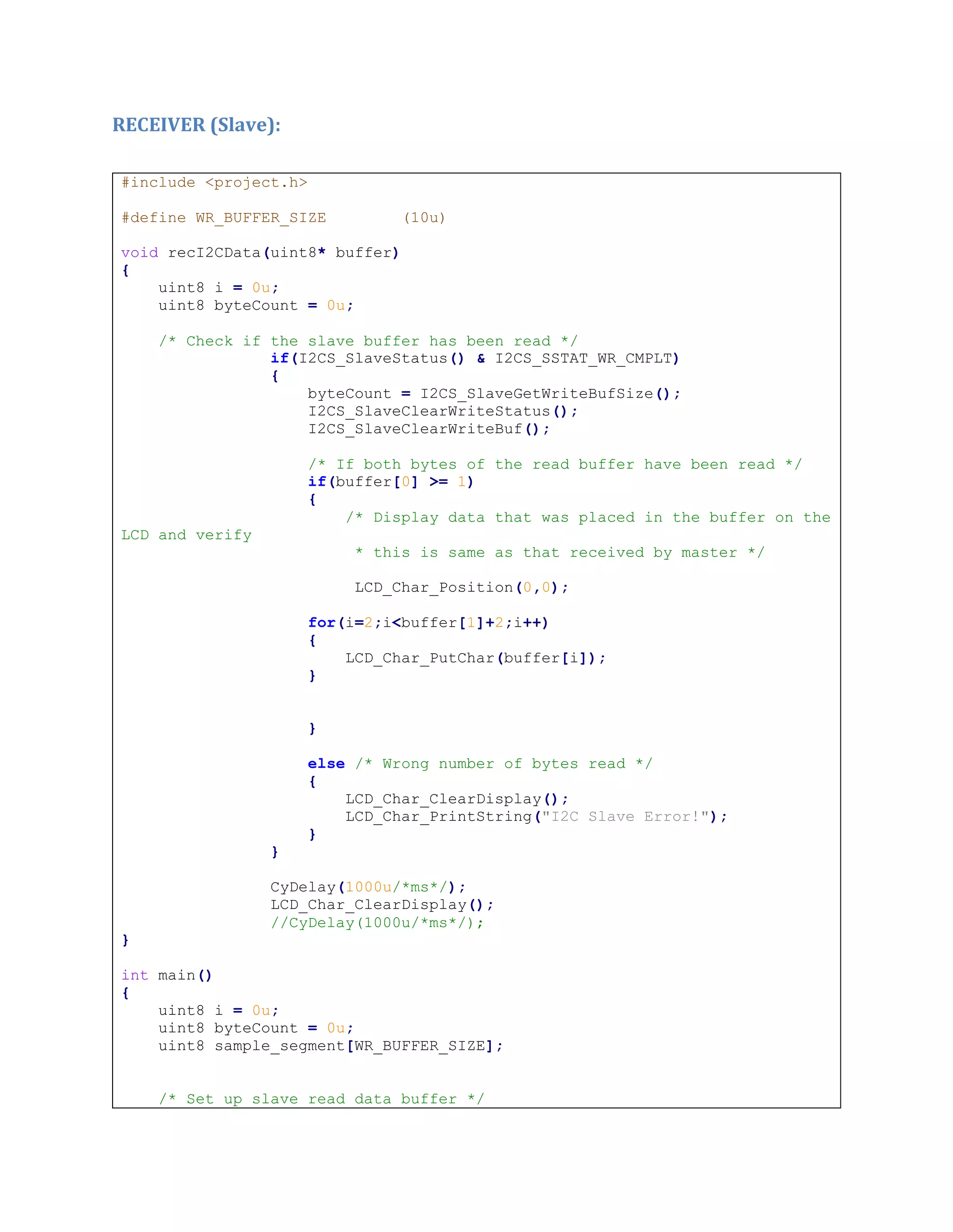 RECEIVER (Slave):
#include <project.h>
#define WR_BUFFER_SIZE (10u)
void recI2CData(uint8* buffer)
{
uint8 i = 0u;
uint8 byteCount = 0u;
/* Check if the slave buffer has been read */
if(I2CS_SlaveStatus() & I2CS_SSTAT_WR_CMPLT)
{
byteCount = I2CS_SlaveGetWriteBufSize();
I2CS_SlaveClearWriteStatus();
I2CS_SlaveClearWriteBuf();
/* If both bytes of the read buffer have been read */
if(buffer[0] >= 1)
{
/* Display data that was placed in the buffer on the
LCD and verify
* this is same as that received by master */
LCD_Char_Position(0,0);
for(i=2;i<buffer[1]+2;i++)
{
LCD_Char_PutChar(buffer[i]);
}
}
else /* Wrong number of bytes read */
{
LCD_Char_ClearDisplay();
LCD_Char_PrintString("I2C Slave Error!");
}
}
CyDelay(1000u/*ms*/);
LCD_Char_ClearDisplay();
//CyDelay(1000u/*ms*/);
}
int main()
{
uint8 i = 0u;
uint8 byteCount = 0u;
uint8 sample_segment[WR_BUFFER_SIZE];
/* Set up slave read data buffer */
 