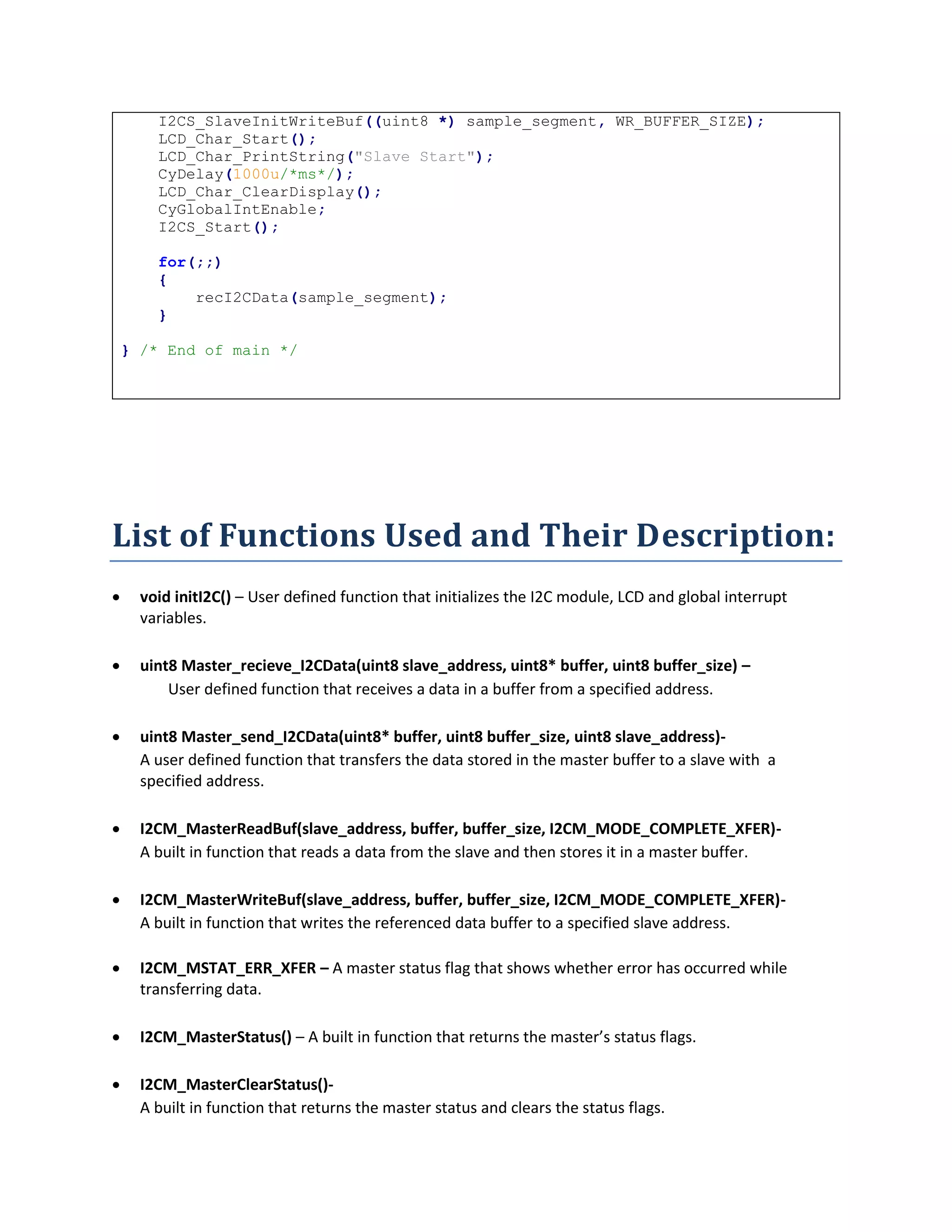 I2CS_SlaveInitWriteBuf((uint8 *) sample_segment, WR_BUFFER_SIZE);
LCD_Char_Start();
LCD_Char_PrintString("Slave Start");
CyDelay(1000u/*ms*/);
LCD_Char_ClearDisplay();
CyGlobalIntEnable;
I2CS_Start();
for(;;)
{
recI2CData(sample_segment);
}
} /* End of main */
List of Functions Used and Their Description:
 void initI2C() – User defined function that initializes the I2C module, LCD and global interrupt
variables.
 uint8 Master_recieve_I2CData(uint8 slave_address, uint8* buffer, uint8 buffer_size) –
User defined function that receives a data in a buffer from a specified address.
 uint8 Master_send_I2CData(uint8* buffer, uint8 buffer_size, uint8 slave_address)-
A user defined function that transfers the data stored in the master buffer to a slave with a
specified address.
 I2CM_MasterReadBuf(slave_address, buffer, buffer_size, I2CM_MODE_COMPLETE_XFER)-
A built in function that reads a data from the slave and then stores it in a master buffer.
 I2CM_MasterWriteBuf(slave_address, buffer, buffer_size, I2CM_MODE_COMPLETE_XFER)-
A built in function that writes the referenced data buffer to a specified slave address.
 I2CM_MSTAT_ERR_XFER – A master status flag that shows whether error has occurred while
transferring data.
 I2CM_MasterStatus() – A built in function that returns the master’s status flags.
 I2CM_MasterClearStatus()-
A built in function that returns the master status and clears the status flags.
 