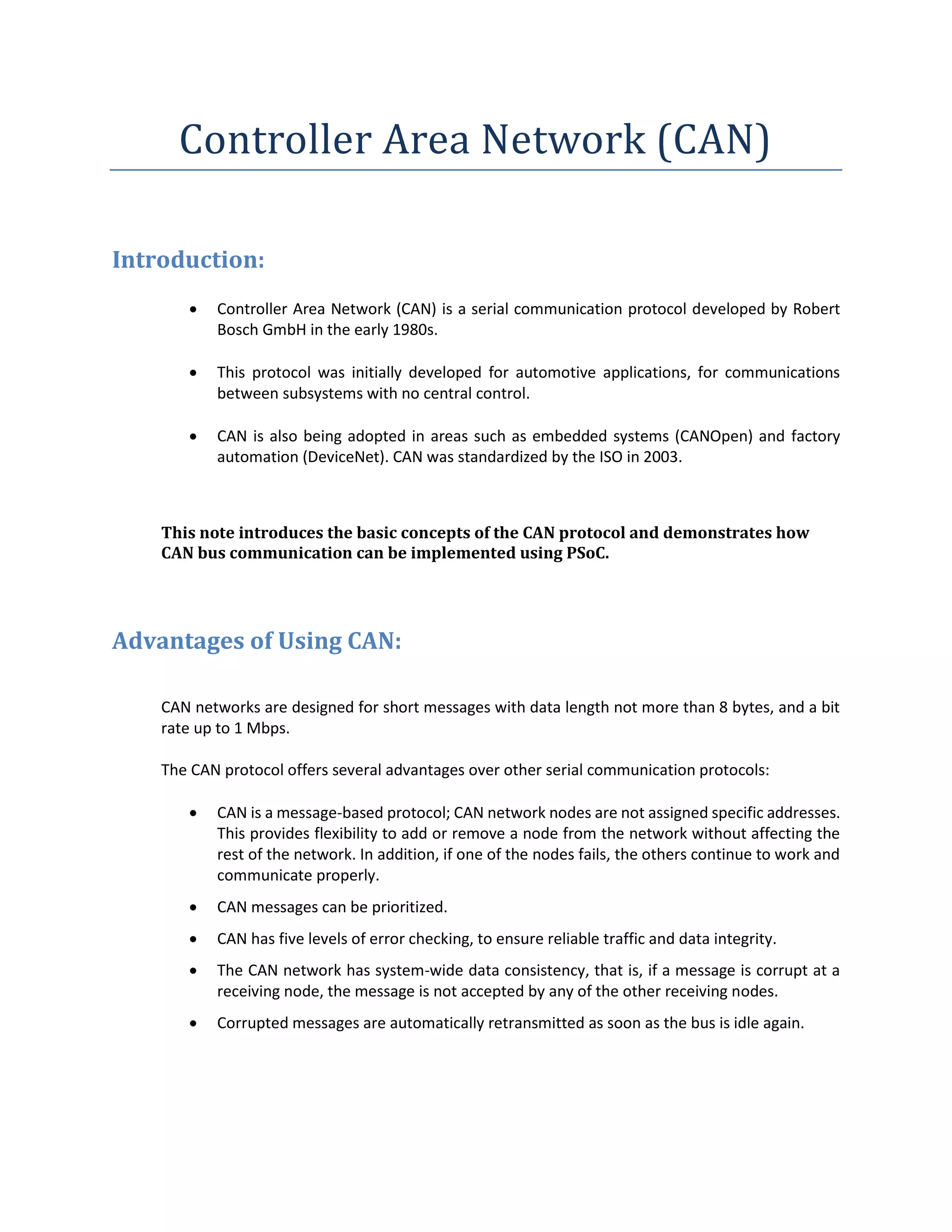 Controller Area Network (CAN)
Introduction:
 Controller Area Network (CAN) is a serial communication protocol developed by Robert
Bosch GmbH in the early 1980s.
 This protocol was initially developed for automotive applications, for communications
between subsystems with no central control.
 CAN is also being adopted in areas such as embedded systems (CANOpen) and factory
automation (DeviceNet). CAN was standardized by the ISO in 2003.
This note introduces the basic concepts of the CAN protocol and demonstrates how
CAN bus communication can be implemented using PSoC.
Advantages of Using CAN:
CAN networks are designed for short messages with data length not more than 8 bytes, and a bit
rate up to 1 Mbps.
The CAN protocol offers several advantages over other serial communication protocols:
 CAN is a message-based protocol; CAN network nodes are not assigned specific addresses.
This provides flexibility to add or remove a node from the network without affecting the
rest of the network. In addition, if one of the nodes fails, the others continue to work and
communicate properly.
 CAN messages can be prioritized.
 CAN has five levels of error checking, to ensure reliable traffic and data integrity.
 The CAN network has system-wide data consistency, that is, if a message is corrupt at a
receiving node, the message is not accepted by any of the other receiving nodes.
 Corrupted messages are automatically retransmitted as soon as the bus is idle again.
 