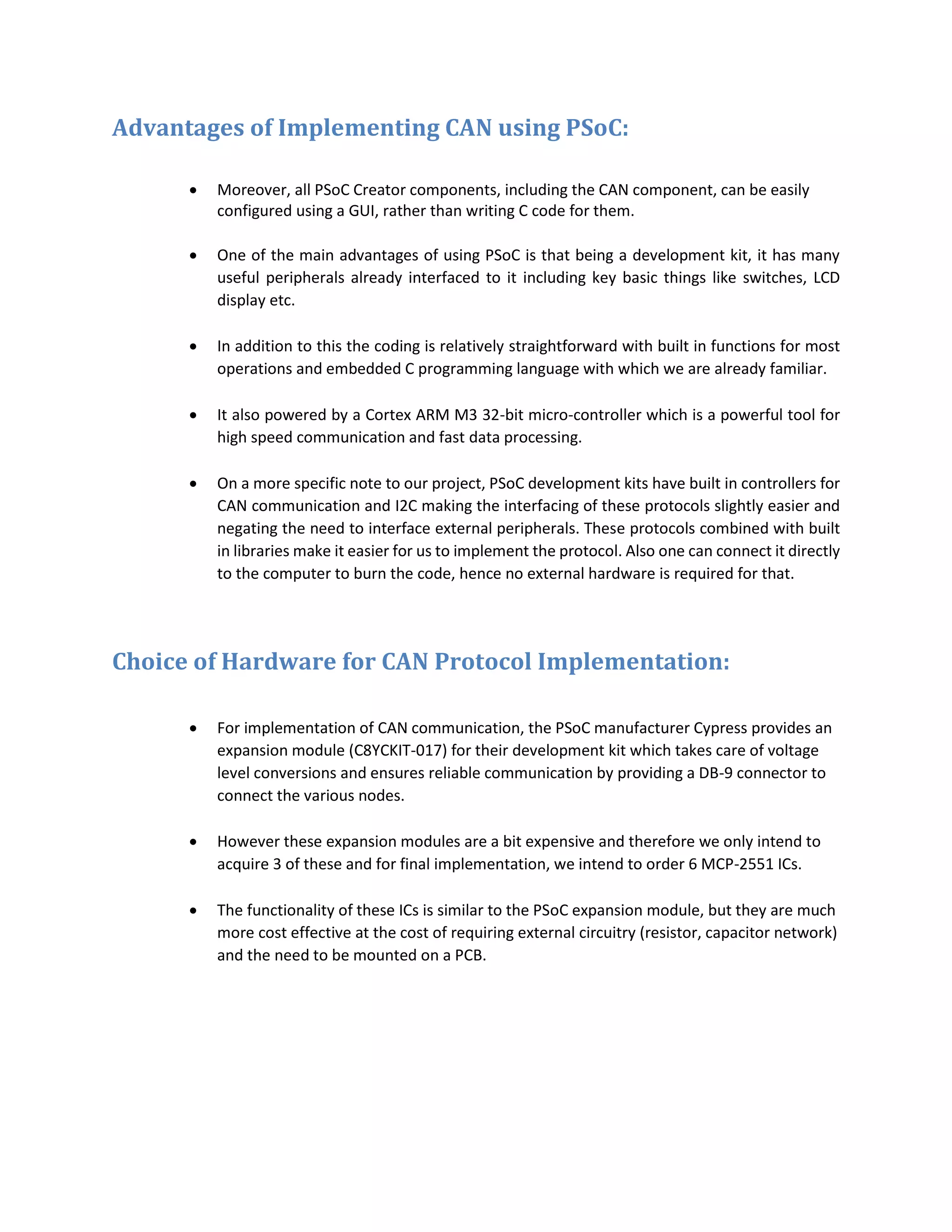 Advantages of Implementing CAN using PSoC:
 Moreover, all PSoC Creator components, including the CAN component, can be easily
configured using a GUI, rather than writing C code for them.
 One of the main advantages of using PSoC is that being a development kit, it has many
useful peripherals already interfaced to it including key basic things like switches, LCD
display etc.
 In addition to this the coding is relatively straightforward with built in functions for most
operations and embedded C programming language with which we are already familiar.
 It also powered by a Cortex ARM M3 32-bit micro-controller which is a powerful tool for
high speed communication and fast data processing.
 On a more specific note to our project, PSoC development kits have built in controllers for
CAN communication and I2C making the interfacing of these protocols slightly easier and
negating the need to interface external peripherals. These protocols combined with built
in libraries make it easier for us to implement the protocol. Also one can connect it directly
to the computer to burn the code, hence no external hardware is required for that.
Choice of Hardware for CAN Protocol Implementation:
 For implementation of CAN communication, the PSoC manufacturer Cypress provides an
expansion module (C8YCKIT-017) for their development kit which takes care of voltage
level conversions and ensures reliable communication by providing a DB-9 connector to
connect the various nodes.
 However these expansion modules are a bit expensive and therefore we only intend to
acquire 3 of these and for final implementation, we intend to order 6 MCP-2551 ICs.
 The functionality of these ICs is similar to the PSoC expansion module, but they are much
more cost effective at the cost of requiring external circuitry (resistor, capacitor network)
and the need to be mounted on a PCB.
 