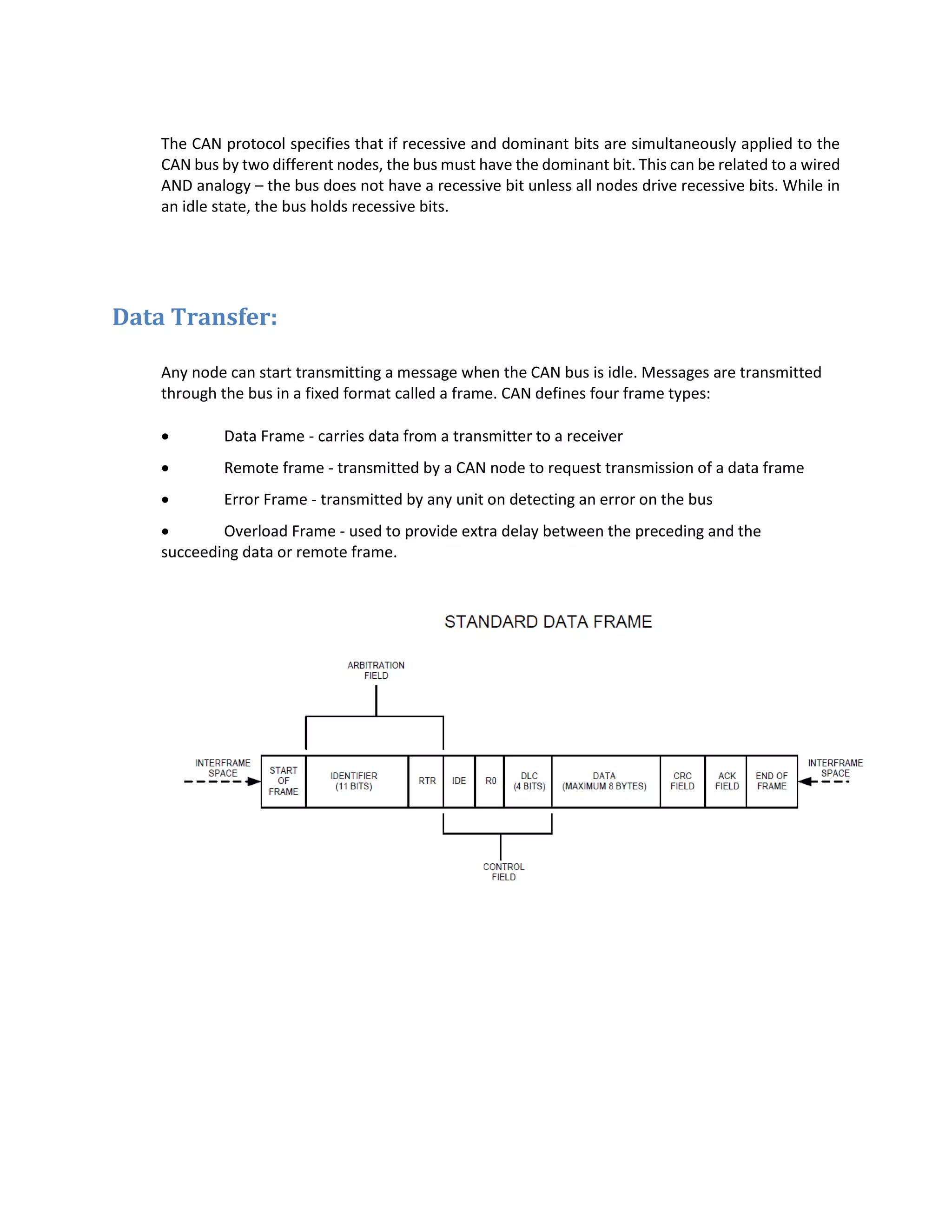 The CAN protocol specifies that if recessive and dominant bits are simultaneously applied to the
CAN bus by two different nodes, the bus must have the dominant bit. This can be related to a wired
AND analogy – the bus does not have a recessive bit unless all nodes drive recessive bits. While in
an idle state, the bus holds recessive bits.
Data Transfer:
Any node can start transmitting a message when the CAN bus is idle. Messages are transmitted
through the bus in a fixed format called a frame. CAN defines four frame types:
 Data Frame - carries data from a transmitter to a receiver
 Remote frame - transmitted by a CAN node to request transmission of a data frame
 Error Frame - transmitted by any unit on detecting an error on the bus
 Overload Frame - used to provide extra delay between the preceding and the
succeeding data or remote frame.
 