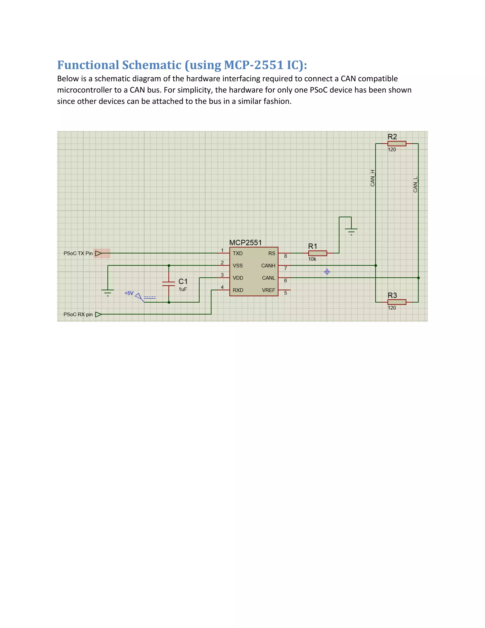 Functional Schematic (using MCP-2551 IC):
Below is a schematic diagram of the hardware interfacing required to connect a CAN compatible
microcontroller to a CAN bus. For simplicity, the hardware for only one PSoC device has been shown
since other devices can be attached to the bus in a similar fashion.
 