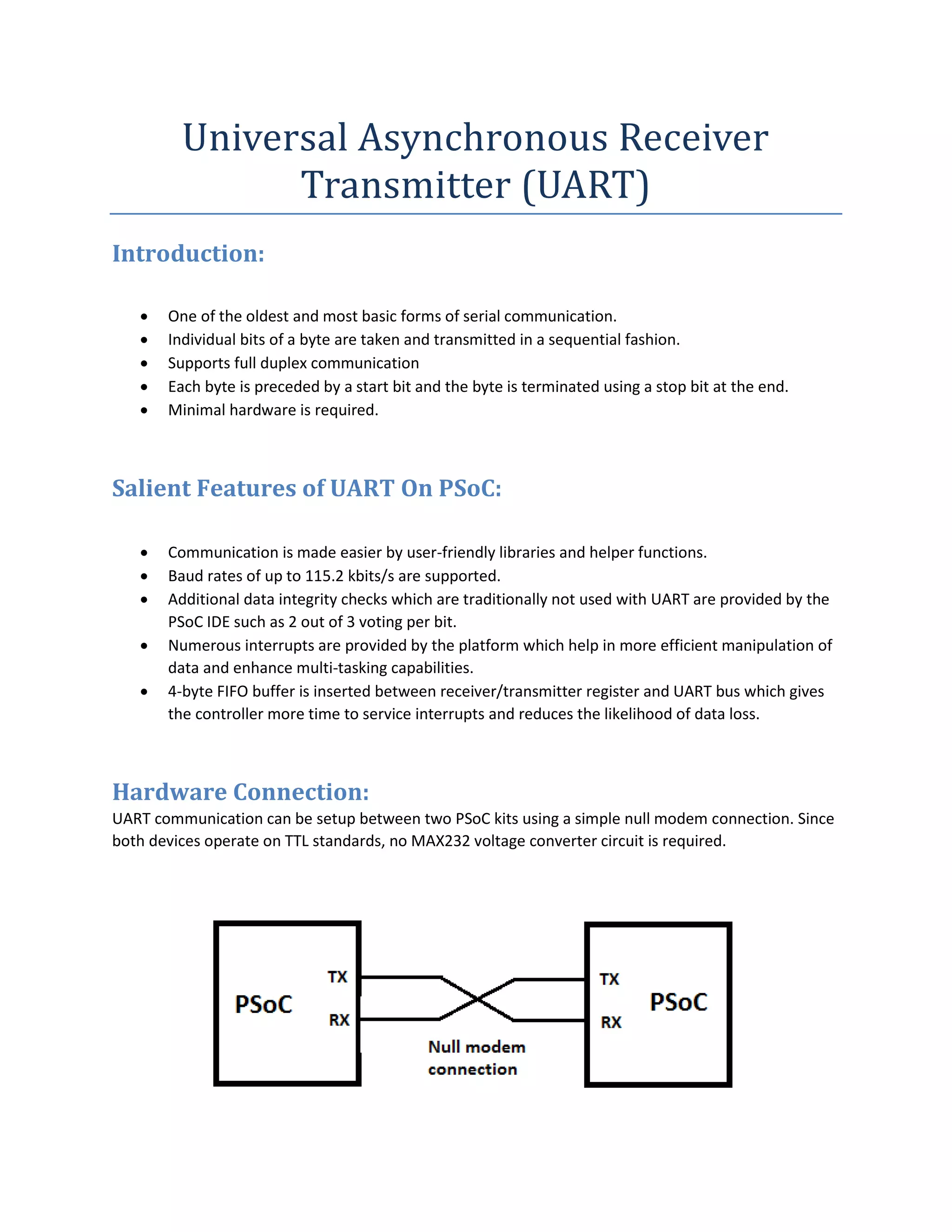 Universal Asynchronous Receiver
Transmitter (UART)
Introduction:
 One of the oldest and most basic forms of serial communication.
 Individual bits of a byte are taken and transmitted in a sequential fashion.
 Supports full duplex communication
 Each byte is preceded by a start bit and the byte is terminated using a stop bit at the end.
 Minimal hardware is required.
Salient Features of UART On PSoC:
 Communication is made easier by user-friendly libraries and helper functions.
 Baud rates of up to 115.2 kbits/s are supported.
 Additional data integrity checks which are traditionally not used with UART are provided by the
PSoC IDE such as 2 out of 3 voting per bit.
 Numerous interrupts are provided by the platform which help in more efficient manipulation of
data and enhance multi-tasking capabilities.
 4-byte FIFO buffer is inserted between receiver/transmitter register and UART bus which gives
the controller more time to service interrupts and reduces the likelihood of data loss.
Hardware Connection:
UART communication can be setup between two PSoC kits using a simple null modem connection. Since
both devices operate on TTL standards, no MAX232 voltage converter circuit is required.
 
