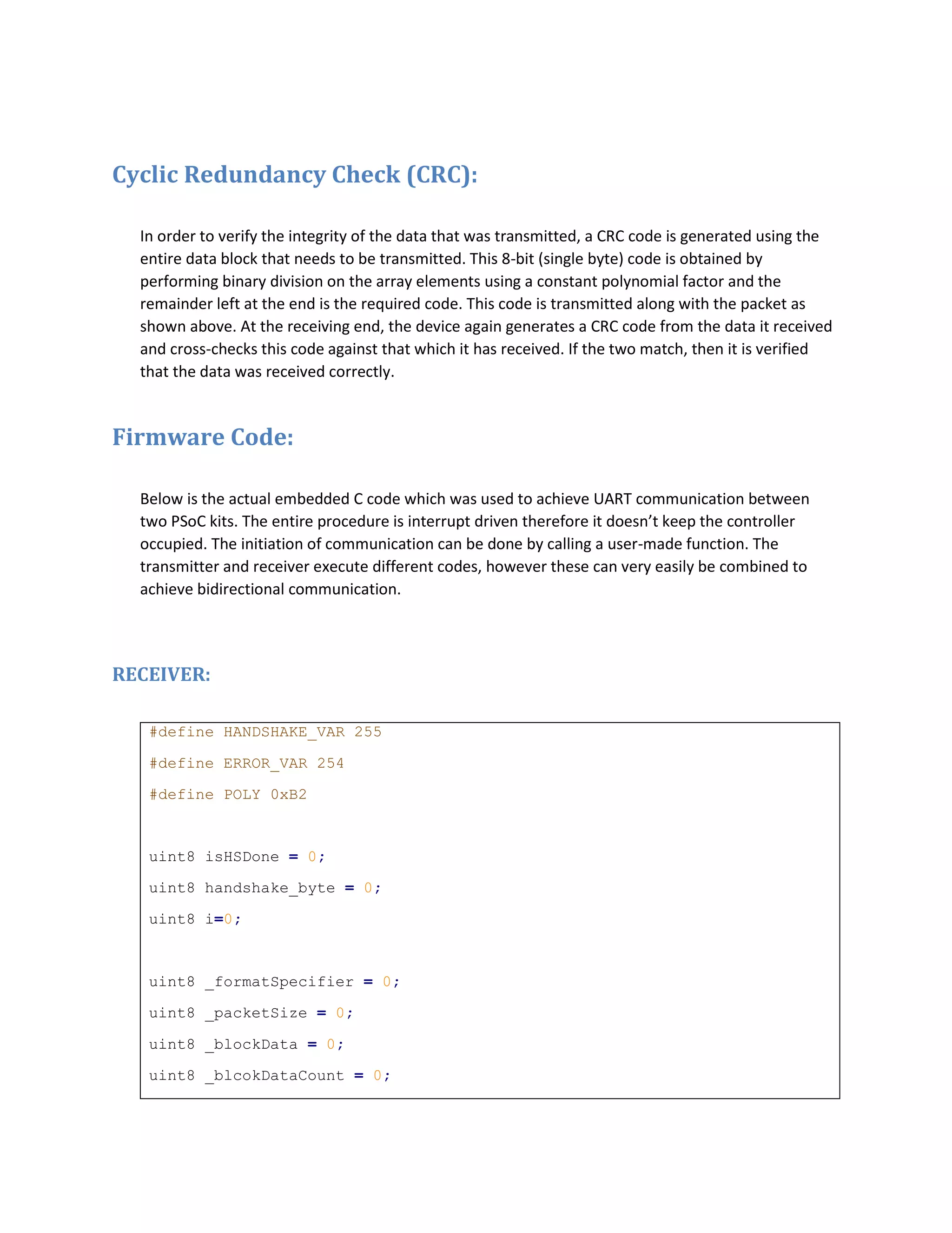 Cyclic Redundancy Check (CRC):
In order to verify the integrity of the data that was transmitted, a CRC code is generated using the
entire data block that needs to be transmitted. This 8-bit (single byte) code is obtained by
performing binary division on the array elements using a constant polynomial factor and the
remainder left at the end is the required code. This code is transmitted along with the packet as
shown above. At the receiving end, the device again generates a CRC code from the data it received
and cross-checks this code against that which it has received. If the two match, then it is verified
that the data was received correctly.
Firmware Code:
Below is the actual embedded C code which was used to achieve UART communication between
two PSoC kits. The entire procedure is interrupt driven therefore it doesn’t keep the controller
occupied. The initiation of communication can be done by calling a user-made function. The
transmitter and receiver execute different codes, however these can very easily be combined to
achieve bidirectional communication.
RECEIVER:
#define HANDSHAKE_VAR 255
#define ERROR_VAR 254
#define POLY 0xB2
uint8 isHSDone = 0;
uint8 handshake_byte = 0;
uint8 i=0;
uint8 _formatSpecifier = 0;
uint8 _packetSize = 0;
uint8 _blockData = 0;
uint8 _blcokDataCount = 0;
 