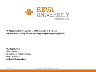 HR Academicians Perception of HR Education in B-schools :
Towards restructuring the methodology and pedagogical approach
MM Bagali, PhD
HRM Professor,
Management Research Area,
REVA University
mmbagali@reva.edu.in
8/16/2016 1Reva University, 18th & 19th Dec 2015
 