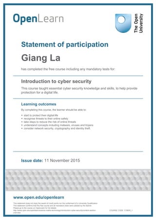 Statement of participation
Giang La
has completed the free course including any mandatory tests for:
Introduction to cyber security
This course taught essential cyber security knowledge and skills, to help provide
protection for a digital life.
Learning outcomes
By completing this course, the learner should be able to:
start to protect their digital life
recognise threats to their online safety
take steps to reduce the risk of online threats
understand concepts including malware, viruses and trojans
consider network security, cryptography and identity theft.
Issue date: 11 November 2015
www.open.edu/openlearn
This statement does not imply the award of credit points nor the conferment of a University Qualification.
This statement confirms that this free course and all mandatory tests were passed by the learner.
Please go to the course on OpenLearn for full details:
http://www.open.edu/openlearn/science-maths-technology/introduction-cyber-security/content-section-
overview
COURSE CODE: CYBER_1
 