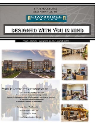 PRIME LOCATION • AMENITIES GALORE • GREAT RATES
YOUR PLACE TO STAY IN KNOXVILLE
Located in the heart of West Knoxville
the new custom designed Staybridge Suites
features first class amenities. Whether you are traveling for business
or pleasure, the Staybridge Suites
Is the perfect hotel for all your needs!
Staybridge Suites –West Knoxville
11319 Campbell Lakes Drive
Knoxville, Tn. 37924
www.staybridgesuites/knoxvillewest
STAYBRIDGE SUITES
WEST KNOXVILLE, TN
 