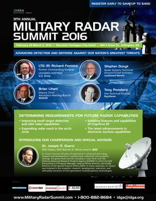 www.MilitaryRadarSummit.com • 1-800-882-8684 • idga@idga.org1
MILITARY RADAR
SUMMIT 2016
9TH ANNUAL
Presents:
REGISTER EARLY TO SAVE UP TO $400
•	Improving small target detection
and UAV radar capabilities
•	Expanding radar reach in the arctic
circle
www.MilitaryRadarSummit.com • 1-800-882-8684 • idga@idga.org
Introducing our participating prime contractors:Sponsors:
DETERMINING REQUIREMENTS FOR FUTURE RADAR CAPABILITIES
INTRODUCING OUR CHAIRPERSON AND SPECIAL ADVISOR:
ADVANCING DETECTION AND DEFENSE AGAINST OUR NATION’S GREATEST THREATS
LTG (R) Richard Formica
Former Commanding General,
USASMDC/ARSTRAT
U.S. Army
Dr. Joseph R. Guerci
IEEE Fellow, IEEE Warren D. White Award, IEEE
Brian Lihani
Deputy Chief
Aerospace Warning Branch
NORAD
Stephen Dunyk
Radar Systems Technical
Director/Chief Architect
Lockheed Martin
Tony Ponsford
Site Technical Director
Raytheon
•	Enabling features and capabilities
of Cognitive RF
•	The latest advancements in
electronic warfare capabilities
Dr. Guerci has over 30 years of experience in advanced technology
research and development in government, industrial, and academic
settings. His government service included a 7 year term with the
Defense Advanced Research Projects Agency (DARPA) in which he held
the positions of Program Manager, Deputy Office Director, and finally
Director of the Special Projects Office (SPO). In these capacities, Dr. Guerci
was involved in the inception, research, development, execution, and
ultimately transition of next generation multidisciplinary technologies.
February 29-March 2, 2016 • Sheraton Pentagon City Hotel • 900 S Orme St., Arlington, VA
 