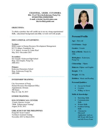 CELESTIAL, LIEZEL CUTAMORA
Blk. 2 Lot 5 Krovha Kalawaan, Pasig City
09308197896/ 09058539092
E-mail: celestial_liezel@yahoo.com
lzlcelestial@gmail.com
OBJECTIVES:
To obtain a position that will enable me to use my strong organizational
Skills, educational background and ability to work well with people.
EDUCATIONAL ATTAINMENT:
Tertiary:
BSBA major in Human Resource Development Management
ICCT Colleges Foundation Inc.
V.V. Soliven Avenue II, Cainta Rizal
May 2012- December 2015
Secondary:
San Joaquin- Kalawaan High School
Brgy. San Joaquin, Pasig City
2008-2012
Primary:
Kalawaan Elementary School
Brgy. Kalawaan,Pasig City
2002-2008
INTERNSHIP TRAINING:
City Government of Pasig
Human Resource Development Office
Appointments Division
300 Hours
May 22- July 30, 2015
OTHER TRAINING:
EGS CENTRIS CALL CENTER
Centris, Quezon Avenue
“Skills Enhancement Training”
August 24-28, 2015
GIRL SCOUT OF THE PHILIPPINES
Pasig Girl Scout Council
Technical Assistant Training
November 2015 to March 2016
Personal Profile
Age: 20yrs old
Civil Status: Single
Gender: Female
Date ofBirth: March 12,
1996
Birth place: Kalawaan,
Pasig City
Citizenship: Filipino
Dialects: Filipino and English
Height: 5’ Ft
Weight: 85.5 lbs
Hobbies: Music and Reading
Personal Qualities:
 An eye for Detail
 Creative
 Willing to Serve
Skills & Knowledge:
 Sketching Skills
 Communication
Skills
 Written Skills
 Problem-Solving
Skills
 Oriented in
Microsoft
Application such as;
MS Word, MS Excel
and MS Power Point.
 