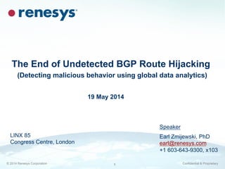 © 2014 Renesys Corporation Confidential & Proprietary1
The End of Undetected BGP Route Hijacking
(Detecting malicious behavior using global data analytics)
Speaker
Earl Zmijewski, PhD
earl@renesys.com
+1 603-643-9300, x103
19 May 2014
LINX 85
Congress Centre, London
 