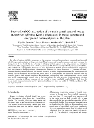 Journal of Supercritical Fluids 15 (1999) 51–62
Supercritical CO
2
extraction of the main constituents of lovage
(Levisticum oﬃcinale Koch.) essential oil in model systems and
overground botanical parts of the plant
Egidijus Dauksˇas a, Petras Rimantas Venskutonis a,*, Bjo¨rn Sivik b
a Department of Food Technology, Kaunas University of Technology, Radvilenu pl. 19, Kaunas 3028, Lithuania
b Food Technology, Chemical Centre, University of Lund, PO Box 124, S-221 00 Lund, Sweden
Received 25 March 1998; received in revised form 10 August 1998; accepted 27 August 1998
Abstract
The eﬀect of various ﬂuid CO
2
parameters on the extraction process of separate ﬂavor compounds and essential
oil of lovage was investigated in the present study. Model systems and lovage leaves, stems and seeds were used for
this purpose. It was found that the solubility of a-terpinyl acetate depends on the CO
2
pressure and extraction
temperature. This compound was more soluble at pressures of 200–350 bar as compared with pressures of 80–150 bar.
The solubility of 3-n-propylidene phthalide was more dependent on the CO
2
pressure and extraction temperature
than the solubility of a-terpinyl acetate. 3-n-Propylidene phthalide was almost insoluble in CO
2
at 80 bar and 50°C,
and ﬁnite solubility of this compound was obtained only after increasing the pressure up to 150 bar. This investigation
showed that the extraction process from the model matrix is rather complex and cannot be predicted from the
solubility data for each separate constituent. The percentage content of the main constituents in the extracts varied
over a wide range depending on their ratio in the initial mixture. By using a solvent circulating system with two
separators operating at diﬀerent parameters, it was possible to obtain a phthalide enriched fraction both from the
model matrix (prepared on celite) and raw plant material (leaves+stems and seeds). © 1999 Elsevier Science B.V.
All rights reserved.
Keywords: Extraction; Levisticum oﬃcinale Koch.; Lovage; Solubility; Supercritical CO
2
1. Introduction diﬀusive and penetrating tendency. Volatile com-
pounds in lovage have been studied previously,
and more than 190 compounds have been reportedLovage (Levisticum oﬃcinale Koch.) is a peren-
in its roots, seed or leaf essential oil. It wasnial herbaceous plant from the Umbelliferae
determined that the chemical composition of thefamily. The essential oils from roots, seeds and
essential oil distilled from separate botanical partsleaves are used in perfume and ﬂavor formulation.
of the plant is rather diﬀerent. The most importantThe root oil is characterized by a warm spicy note,
constituents of essential oil from lovage are phthal-whilst the seeds and leaf extract impart a more
ides, which constitute more then 70% of the total
volatile oil from the roots, and about 6% from the* Corresponding author. Fax: +370 7 756647;
e-mail: rimas.venskutonis@ctf.ktu.lt seed [1]. The chemical composition of lovage
0896-8446/99/$ – see front matter © 1999 Elsevier Science B.V. All rights reserved.
PII S0896-8446 ( 98 ) 00123-5
 