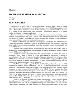 Chapter 2
FOOD PRESERVATION BY RADIATION
© M. Ragheb
9/27/2014
2.1 INTRODUCTION
According to the USA Center of Disease Control and Prevention (CDC), about 48 million
cases of food borne illnesses occur in the USA in a year, with 128,000 hospitalized and 3,000
killed.. Among these, 9.4 million become ill after consuming food contaminated by at least one
of 31 known bacteria, parasites and other pathogens. The remaining majority of 38 million
victims are poisoned by unknown pathogens.
Patients experience a variety of symptoms including abdominal cramps, vomiting, nausea,
diarrhea, severe headaches and fever. Serious cases can include kidney failure. Food-borne
illness costs the USA $77 billion a year in medical treatment, lost productivity and reduced sales
of products implicated in the food contamination episodes.
One in six Americans gets sick from food every year, according to the Center for Disease
Control and Prevention. Incidentally, these are preventable diseases. The figures are lower than
those in a 1999 report, which estimated that one in four Americans got sick from food each year
and that 5,000 died.
The USA had 37 recalls of fruits and vegetables in 2011, up from two in 2005. Many of
the victims of contaminated food are those with under-developed or weakened immune systems,
such as children and the elderly.
Among the known food contaminants that can cause illness in humans, the leader is
salmonella, which causes 28 percent of deaths from food-borne illness and 35 percent of
hospitalizations. The rate of infections linked to foodborne salmonella rose 10 percent from
2006 to 2010. Salmonella is so common that USA retailer Wal-Mart accepts ground turkey after
tests find 49.9 percent of samples have bacteria. That is the maximum allowed by law. Retailer
Costco rejects shipments with any trace of salmonella.
The USA is expected to import half of its food by 2030, up from 20 percent tin 2012,
from Growers in China, Mexico and Vietnam. The 2011 Food Safety Modernization Act, which
passed the USA Congress allows the Food and Drug Administration (FDA) to certify private
companies to audit producers of imported food on its behalf. The law mandates that these
auditors submit their reports to the agency. These rules do not apply to domestic inspection
companies, which still would not be approved by the FDA and do not report their findings. The
FDA tries to make imported food safer by helping exporting countries ensure safe farming
practices. The 2011 food law will help by requiring importers to prove they can match the same
safety standards as USA producers.
The USA government played a role in food inspection for a century. In 1905, author
Upton Sinclair wrote “The Jungle” as a scathing book about the Chicago meatpacking industry,
with workers falling into vats of boiling beef trimmings and other horrors. The next year, the
USA Congress passed the Pure Food and Drug Act, which proved ineffective. In 1938, after
 
