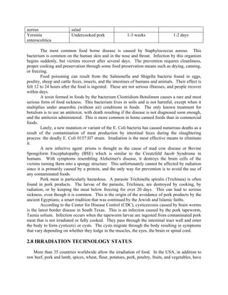 aureus salad
Yersinia
enterocolitica
Undercooked pork 1-3 weeks 1-2 days
The most common food borne disease is caused by Staphylococcus aureus. This
bacterium is common on the human skin and in the nose and throat. Infection by this organism
begins suddenly, but victims recover after several days. The prevention requires cleanliness,
proper cooking and preservation through some food preservation means such as drying, canning,
or freezing.
Food poisoning can result from the Salmonella and Shigella bacteria found in eggs,
poultry, sheep and cattle feces, insects, and the intestines of humans and animals. Their effect is
felt 12 to 24 hours after the food is ingested. These are not serious illnesses, and people recover
within days.
A toxin formed in foods by the bacterium Clostridium Botulinum causes a rare and most
serious form of food sickness. This bacterium lives in soils and is not harmful, except when it
multiplies under anaerobic (without air) conditions in foods. The only known treatment for
botulism is to use an antitoxin, with death resulting if the disease is not diagnosed soon enough,
and the antitoxin administered. This is more common in home canned foods than in commercial
foods.
Lately, a new mutation or variant of the E. Coli bacteria has caused numerous deaths as a
result of the contamination of meat production by intestinal feces during the slaughtering
process: the deadly E. Coli 0157:H7 strain. Irradiation is the most effective means to eliminate
it.
A new infective agent: prions is thought as the cause of mad cow disease or Bovine
Spongiform Encephalopathy (BSE) which is similar to the Creutzfeld Jacob Syndrome in
humans. With symptoms resembling Alzheimer's disease, it destroys the brain cells of the
victims turning them into a spongy structure. This unfortunately cannot be affected by radiation
since it is primarily caused by a protein, and the only way for prevention is to avoid the use of
any contaminated foods.
Pork meat is particularly hazardous. A parasite Trichinella spiralis (Trichinea) is often
found in pork products. The larvae of the parasite, Trichinea, are destroyed by cooking, by
radiation, or by keeping the meat below freezing for over 20 days. This can lead to serious
sickness, even though it is common. This is the origin of the avoidance of pork products by the
ancient Egyptians; a smart tradition that was continued by the Jewish and Islamic faiths.
According to the Center for Disease Control (CDC), cysticercosis caused by brain worms
is the latest border disease in South Texas. This is an infection caused by the pork tapeworm,
Taenia solium. Infection occurs when the tapeworm larvae are ingested from contaminated pork
meat that is not irradiated or fully cooked. They pass through the intestinal tract wall and enter
the body to form cysticerci or cysts. The cysts migrate through the body resulting in symptoms
that vary depending on whether they lodge in the muscles, the eyes, the brain or spinal cord.
2.8 IRRADIATION TECHNOLOGY STATUS
More than 35 countries worldwide allow the irradiation of food. In the USA, in addition to
raw beef, pork and lamb, spices, wheat, flour, potatoes, pork, poultry, fruits, and vegetables, have
 
