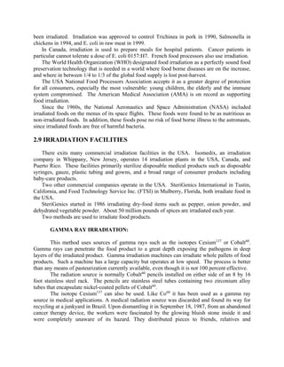 been irradiated. Irradiation was approved to control Trichinea in pork in 1990, Salmonella in
chickens in 1994, and E. coli in raw meat in 1999.
In Canada, irradiation is used to prepare meals for hospital patients. Cancer patients in
particular cannot tolerate a dose of E. coli 0157:H7. French food processors also use irradiation.
The World Health Organization (WHO) designated food irradiation as a perfectly sound food
preservation technology that is needed in a world where food borne diseases are on the increase,
and where in between 1/4 to 1/3 of the global food supply is lost post-harvest.
The USA National Food Processors Association accepts it as a greater degree of protection
for all consumers, especially the most vulnerable: young children, the elderly and the immune
system compromised. The American Medical Association (AMA) is on record as supporting
food irradiation.
Since the 1960s, the National Aeronautics and Space Administration (NASA) included
irradiated foods on the menus of its space flights. These foods were found to be as nutritious as
non-irradiated foods. In addition, these foods pose no risk of food borne illness to the astronauts,
since irradiated foods are free of harmful bacteria.
2.9 IRRADIATION FACILITIES
There exits many commercial irradiation facilities in the USA. Isomedix, an irradiation
company in Whippany, New Jersey, operates 14 irradiation plants in the USA, Canada, and
Puerto Rico. These facilities primarily sterilize disposable medical products such as disposable
syringes, gauze, plastic tubing and gowns, and a broad range of consumer products including
baby-care products.
Two other commercial companies operate in the USA. SteriGenics International in Tustin,
California, and Food Technology Service Inc. (FTSI) in Mulberry, Florida, both irradiate food in
the USA.
SteriGenics started in 1986 irradiating dry-food items such as pepper, onion powder, and
dehydrated vegetable powder. About 50 million pounds of spices are irradiated each year.
Two methods are used to irradiate food products.
GAMMA RAY IRRADIATION:
This method uses sources of gamma rays such as the isotopes Cesium137
or Cobalt60
.
Gamma rays can penetrate the food product to a great depth exposing the pathogens in deep
layers of the irradiated product. Gamma irradiation machines can irradiate whole pallets of food
products. Such a machine has a large capacity but operates at low speed. The process is better
than any means of pasteurization currently available, even though it is not 100 percent effective.
The radiation source is normally Cobalt60
pencils installed on either side of an 8 by 16
foot stainless steel rack. The pencils are stainless steel tubes containing two zirconium alloy
tubes that encapsulate nickel-coated pellets of Cobalt60
.
The isotope Cesium137
can also be used. Like Co60
it has been used as a gamma ray
source in medical applications. A medical radiation source was discarded and found its way for
recycling at a junkyard in Brazil. Upon dismantling it in September 18, 1987, from an abandoned
cancer therapy device, the workers were fascinated by the glowing bluish stone inside it and
were completely unaware of its hazard. They distributed pieces to friends, relatives and
 