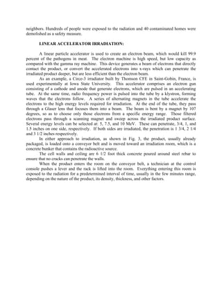 neighbors. Hundreds of people were exposed to the radiation and 40 contaminated homes were
demolished as a safety measure.
LINEAR ACCELERATOR IRRADIATION:
A linear particle accelerator is used to create an electron beam, which would kill 99.9
percent of the pathogens in meat. The electron machine is high speed, but low capacity as
compared with the gamma ray machine. This device generates a beam of electrons that directly
contact the product, or convert the accelerated electrons into x-rays which can penetrate the
irradiated product deeper, but are less efficient than the electron beam.
As an example, a Circe-3 irradiator built by Thomson CFE in Saint-Gobin, France, is
used experimentally at Iowa State University. This accelerator comprises an electron gun
consisting of a cathode and anode that generate electrons, which are pulsed in an accelerating
tube. At the same time, radio frequency power is pulsed into the tube by a klystron, forming
waves that the electrons follow. A series of alternating magnets in the tube accelerate the
electrons to the high energy levels required for irradiation. At the end of the tube, they pass
through a Glaser lens that focuses them into a beam. The beam is bent by a magnet by 107
degrees, so as to choose only those electrons from a specific energy range. Those filtered
electrons pass through a scanning magnet and sweep across the irradiated product surface.
Several energy levels can be selected at: 5, 7.5, and 10 MeV. These can penetrate, 3/4, 1, and
1.5 inches on one side, respectively. If both sides are irradiated, the penetration is 1 3/4, 2 1/4
and 3 1/2 inches respectively.
In either approach to irradiation, as shown in Fig. 3, the product, usually already
packaged, is loaded onto a conveyor belt and is moved toward an irradiation room, which is a
concrete bunker that contains the radioactive source.
The cell walls and ceiling are 6 1/2 foot thick concrete poured around steel rebar to
ensure that no cracks can penetrate the walls.
When the product enters the room on the conveyor belt, a technician at the control
console pushes a lever and the rack is lifted into the room. Everything entering this room is
exposed to the radiation for a predetermined interval of time, usually in the few minutes range,
depending on the nature of the product, its density, thickness, and other factors.
 