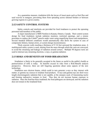 As a quarantine measure, irradiation kills the larvae of insect pests such as fruit flies and
seed weevils in mangoes, preventing them from spreading across national borders or between
growing regions in a given country.
2.12 SAFETY CONTROL SYSTEMS
Safety controls and interlocks are provided for food irradiators to protect the operating
personnel and members of the public.
A major manufacturer is MDS Nordion in Kanata, Ontario, Canada. Their control system
design for food irradiators include radiation monitors, restricted openings, and a remote
procedure to replace the Cobalt60
pencils under water using magnifying lenses and manipulators.
Several hundred different conditions would automatically shut down the system in case of
components failures, human errors, or system design inconsistencies.
Thick concrete walls reaching a thickness of 9 3/4 feet surround the irradiation areas. A
multilayered safety system is used, starting from the maze through which the carts are conveyed,
to avoid the streaming and leakage of radiation around corners. Multiple 90 degrees turns are
used to intersect any streaming electrons, x-rays, or gamma radiation.
2.13 RISKS AND BENEFITS OF FOOD IRRADIATION
Irradiation is likely to be generally accepted in the future as useful to the public's health as
pasteurization of milk is today. Its benefits exceed its risks from a Risk-Benefit analysis
perspective. However, there are still lingering questions about some aspects of the new
technology.
Irradiation uses electron beams, which could in turn generate x-rays as they interact with
matter, or gamma ray sources to irradiate food products. X-rays and gamma rays are short wave
length electromagnetic radiation that is not capable, at the energies used, of transmuting nuclei
and forming radioactive isotopes in food. Thus they do not increase human exposure to
radiation. Once the food has been irradiated, the food pathogens are destroyed, and the radiation
does not remain in the irradiated food.
 