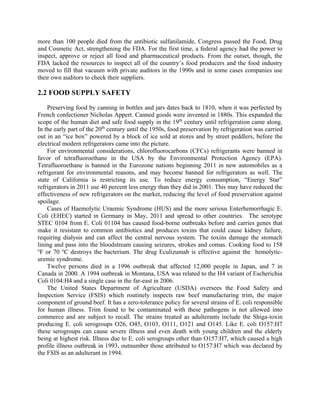 more than 100 people died from the antibiotic sulfanilamide, Congress passed the Food, Drug
and Cosmetic Act, strengthening the FDA. For the first time, a federal agency had the power to
inspect, approve or reject all food and pharmaceutical products. From the outset, though, the
FDA lacked the resources to inspect all of the country’s food producers and the food industry
moved to fill that vacuum with private auditors in the 1990s and in some cases companies use
their own auditors to check their suppliers.
2.2 FOOD SUPPLY SAFETY
Preserving food by canning in bottles and jars dates back to 1810, when it was perfected by
French confectioner Nicholas Appert. Canned goods were invented in 1880s. This expanded the
scope of the human diet and safe food supply in the 19th
century until refrigeration came along.
In the early part of the 20th
century until the 1950s, food preservation by refrigeration was carried
out in an “ice box” powered by a block of ice sold at stores and by street peddlers, before the
electrical modern refrigerators came into the picture.
For environmental considerations, chlorofluorocarbons (CFCs) refrigerants were banned in
favor of tetrafluoroethane in the USA by the Environmental Protection Agency (EPA).
Tetrafluoroethane is banned in the Eurozone nations beginning 2011 in new automobiles as a
refrigerant for environmental reasons, and may become banned for refrigerators as well. The
state of California is restricting its use. To reduce energy consumption, “Energy Star”
refrigerators in 2011 use 40 percent less energy than they did in 2001. This may have reduced the
effectiveness of new refrigerators on the market, reducing the level of food preservation against
spoilage.
Cases of Haemolytic Uraemic Syndrome (HUS) and the more serious Enterhemorrhagic E.
Coli (EHEC) started in Germany in May, 2011 and spread to other countries. The serotype
STEC 0104 from E. Coli 01104 has caused food-borne outbreaks before and carries genes that
make it resistant to common antibiotics and produces toxins that could cause kidney failure,
requiring dialysis and can affect the central nervous system. The toxins damage the stomach
lining and pass into the bloodstream causing seizures, strokes and comas. Cooking food to 158
o
F or 70 o
C destroys the bacterium. The drug Eculizumab is effective against the hemolytic-
uremic syndrome.
Twelve persons died in a 1996 outbreak that affected 12,000 people in Japan, and 7 in
Canada in 2000. A 1994 outbreak in Montana, USA was related to the H4 variant of Escherichia
Coli 0104:H4 and a single case in the far-east in 2006.
The United States Department of Agriculture (USDA) oversees the Food Safety and
Inspection Service (FSIS) which routinely inspects raw beef manufacturing trim, the major
component of ground beef. It has a zero-tolerance policy for several strains of E. coli responsible
for human illness. Trim found to be contaminated with these pathogens is not allowed into
commerce and are subject to recall. The strains treated as adulterants include the Shiga-toxin
producing E. coli serogroups O26, O45, O103, O111, O121 and O145. Like E. coli O157:H7
these serogroups can cause severe illness and even death with young children and the elderly
being at highest risk. Illness due to E. coli serogroups other than O157:H7, which caused a high
profile illness outbreak in 1993, outnumber those attributed to O157:H7 which was declared by
the FSIS as an adulterant in 1994.
 