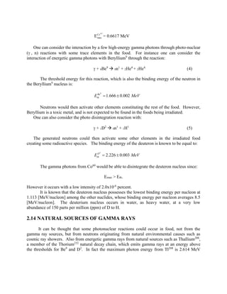 137
Cs
maxE = 0.6617 MeV
One can consider the interaction by a few high-energy gamma photons through photo-nuclear
( , n) reactions with some trace elements in the food. For instance one can consider the
interaction of energetic gamma photons with Beryllium9
through the reaction:
 + 4Be9
 0n1
+ 2He4
+ 2He4.
(4)
The threshold energy for this reaction, which is also the binding energy of the neutron in
the Beryllium9
nucleus is:
9
1.666 0.002Be
thE MeV 
Neutrons would then activate other elements constituting the rest of the food. However,
Beryllium is a toxic metal, and is not expected to be found in the foods being irradiated.
One can also consider the photo disintegration reaction with:
 + 1D2
 0n1
+ 1H1
(5)
The generated neutrons could then activate some other elements in the irradiated food
creating some radioactive species. The binding energy of the deuteron is known to be equal to:
2
2.226 0.003D
thE MeV 
The gamma photons from Co60
would be able to disintegrate the deuteron nucleus since:
Emax > Eth.
However it occurs with a low intensity of 2.0x10-6
percent.
It is known that the deuteron nucleus possesses the lowest binding energy per nucleon at
1.113 [MeV/nucleon] among the other nuclides, whose binding energy per nucleon averages 8.5
[MeV/nucleon]. The deuterium nucleus occurs in water, as heavy water, at a very low
abundance of 150 parts per million (ppm) of D to H.
2.14 NATURAL SOURCES OF GAMMA RAYS
It can be thought that some photonuclear reactions could occur in food, not from the
gamma ray sources, but from neutrons originating from natural environmental causes such as
cosmic ray showers. Also from energetic gamma rays from natural sources such as Thallium208
,
a member of the Thorium232
natural decay chain, which emits gamma rays at an energy above
the thresholds for Be9
and D2
. In fact the maximum photon energy from Tl208
is 2.614 MeV
 