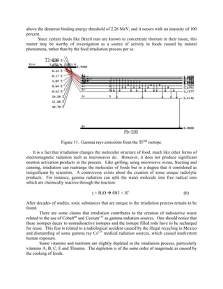 above the deuteron binding energy threshold of 2.26 MeV, and it occurs with an intensity of 100
percent.
Since certain foods like Brazil nuts are known to concentrate thorium in their tissue, this
matter may be worthy of investigation as a source of activity in foods caused by natural
phenomena, rather than by the food irradiation process per se.
Figure 11. Gamma rays emissions from the Tl208
isotope.
It is a fact that irradiation changes the molecular structure of food, much like other forms of
electromagnetic radiation such as microwaves do. However, it does not produce significant
neutron activation products in the process. Like grilling, using microwave ovens, freezing and
canning, irradiation can rearrange the molecules of foods but to a degree that it considered as
insignificant by scientists. A controversy exists about the creation of some unique radiolytic
products. For instance, gamma radiation can split the water molecule into free radical ions
which are chemically reactive through the reaction:
 + H2O  OH-
+ H+
(6)
After decades of studies, toxic substances that are unique to the irradiation process remain to be
found.
There are some claims that irradiation contributes to the creation of radioactive waste
related to the use of Cobalt60
and Cesium137
as gamma radiation sources. One should notice that
these isotopes decay to nonradioactive isotopes and the isotope filled rods have to be recharged
for reuse. This fear is related to a radiological accident caused by the illegal recycling in Mexico
and dismantling of some gamma ray Cs137
medical radiation sources, which caused inadvertent
human exposure.
Some vitamins and nutrients are slightly depleted in the irradiation process, particularly
vitamins A, B, C, E and Thiamin. The depletion is of the same order of magnitude as caused by
the cooking of foods.
 