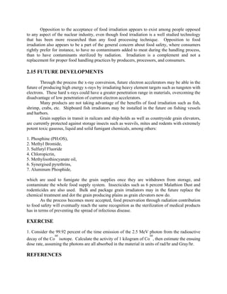 Opposition to the acceptance of food irradiation appears to exist among people opposed
to any aspect of the nuclear industry, even though food irradiation is a well studied technology
that has been more researched than any food processing technique. Opposition to food
irradiation also appears to be a part of the general concern about food safety, where consumers
rightly prefer for instance, to have no contaminants added to meat during the handling process,
than to have contaminants sterilized by radiation. Irradiation is a complement and not a
replacement for proper food handling practices by producers, processors, and consumers.
2.15 FUTURE DEVELOPMENTS
Through the process the x-ray conversion, future electron accelerators may be able in the
future of producing high energy x-rays by irradiating heavy element targets such as tungsten with
electrons. These hard x-rays could have a greater penetration range in materials, overcoming the
disadvantage of low penetration of current electron accelerators.
Many products are not taking advantage of the benefits of food irradiation such as fish,
shrimp, crabs, etc. Shipboard fish irradiators may be installed in the future on fishing vessels
and harbors.
Grain supplies in transit in railcars and ship-holds as well as countryside grain elevators,
are currently protected against storage insects such as weevils, mites and rodents with extremely
potent toxic gaseous, liquid and solid fumigant chemicals, among others:
1. Phosphine (PH3OS),
2. Methyl Bromide,
3. Sulfuryl Fluoride
4. Chloropicrin,
5. Methylisothiocyanate oil,
6. Synergised pyrethrins,
7. Aluminum Phosphide,
which are used to fumigate the grain supplies once they are withdrawn from storage, and
contaminate the whole food supply system. Insecticides such as 6 percent Malathion Dust and
rodenticides are also used. Bulk and package grain irradiators may in the future replace the
chemical treatment and dot the grain producing plains as grain elevators now do.
As the process becomes more accepted, food preservation through radiation contribution
to food safety will eventually reach the same recognition as the sterilization of medical products
has in terms of preventing the spread of infectious disease.
EXERCISE
1. Consider the 99.92 percent of the time emission of the 2.5 MeV photon from the radioactive
decay of the Co
60
isotope. Calculate the activity of 1 kilogram of Co
60
, then estimate the ensuing
dose rate, assuming the photons are all absorbed in the material in units of rad/hr and Gray/hr.
REFERENCES
 