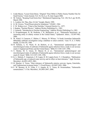 1. Linda Mason, “Lesser Grain Borer, ‘Original’ Flour Miller is Public Enemy Number One for
Small Garins,” Grain Journal, Vol. 34, No.4, p. 38, July/August 2006.
2. M. Valenti, "Keeping Food Germ-free," Mechanical Engineering, Vol. 120, No.3, pp. 86-89,
March 1998.
3. L. Lamkin, Ed.,"Bye, Bye, E.Coli," Insight, March, 1999.
4. G. M. Urrows, "Food Preservation by Irradiation," USAEC, 1964.
5. F. W. Walker et al., "Chart of the Nuclides," General Electric Co., 1977.
6. I. Kaplan, "Nuclear Physics," Addison Wesley Publishing Co., 1962.
7. J. Lamarsh, "Introduction to Nuclear Engineering," Addison Wesley Publishing Co.,1983.
8. S. Sivapalasingam, R. M. Hoekstra, J. R. McQuiston, et al., “Salmonella bacteriuria: an
increasing entity in elderly women in the United States,” Epidemiol. Infect., 132:897-902,
2004.
9. W. Scheil, S. Cameron, C. Dalton, C. Murray, D. Wilson, “A South Australian Salmonella
Mbandaka outbreak investigation using a database to select controls,” Aust. N. Z. J. Public
Health, 22:536-539, 1998.
10. D. Killalea, L. R. Ward, D. de Roberts, et al., “International epidemiological and
microbiological study of outbreak of Salmonella agona infection from a ready to eat savoury
snack-I: England and Wales and the United States,” BMJ,313:1105-1107, 1996.
11. T. Shohat, M. S. Green, D. Marom D, et al., “International epidemiological and
microbiological study of outbreak of Salmonella agona infection from a ready to eat savoury
snack-II: Israel,” BMJ, 313:1107-1109, 1996.
12. K. L. Mattick, F. Jorgensen, J. D. Legan, H. M. Lappin-Scott, T. J. Humphrey, “Habituation
of Salmonella spp. at reduced water activity and its effect on heat tolerance,” Appl. Environ.
Microbiol., 66:4921-4925, 2001.
13. D. Shachar, S. Yaron, “Heat tolerance of Salmonella enterica serovars Agona, Enteritidis,
and Typhimurium in peanut butter,” J. Food Protect., 69:2687-2691, 2006.
14. F. W. Brenner, R. G. Villar, F. J. Angulo, R. V. Tauxe, B. Swaminathan, “Salmonella
nomenclature,” J. Clin. Microbiol., 38:2465-2467, 2000.
 