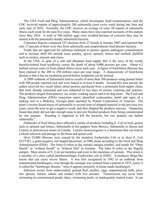 The USA Food and Drug Administration, which investigates food contamination, said the
CDC received reports of approximately 200 salmonella cases every week during late June and
early July of 2010. Normally, the CDC receives an average of some 50 reports of salmonella
illness each week for the past five years. Many states have also reported increases of this pattern
since May 2010. A total of 380 million eggs were recalled because of concerns they may be
tainted with the potentially-deadly salmonella bacteria.
Consumer Reports compared 525 chickens from 27 brands in January 2007 and reported that
only 17 percent of them were free from salmonella and campylobacter food disease bacteria.
Foods that are approved for radiation treatment to protect against pathogens contamination
and to increase shelf life include meat, poultry, spices, spinach, lettuce and mollusk shellfish
such as oysters, mussels and clams.
In the USA, in spite of a safe and abundant food supply that is the envy of the world,
bacteria-tainted food needlessly causes the death of about 9,000 persons per year. About 6.5
million serious cases of food related illness occur each year. A figure of food borne illnesses has
been claimed in the 200 to 250 million cases per year range. A characteristic of food-borne
disease is that it has an incubation period before symptoms can be noticed.
A 2009 outbreak of Salmonella lead to recalls of more than 390 products using peanut butter
with 500 people reported sick and were linked to at least 8 deaths. Around this time period, the
author received two recall letters about pastries purchased from a prominent food supply chain,
that were already consumed and was subjected to two days of serious vomiting and sickness.
The products ranged from pastries, ice cream, cooking sauces and even dog treats. The Food and
Drug Administration (FDA) inspection report identified cockroaches, mold and signs of a
leaking roof at a Blakeley, Georgia plant operated by Peanut Corporation of America. The
plant’s owners found traces of salmonella in several tests of shipped material in the previous two
years, rerun the tests to get a negative result, and then shipped the products anyway. “Inspectors
found that plant did not take enough steps to prevent finished products from being contaminated
by raw peanuts. Roasting is supposed to kill the bacteria, but raw peanuts can harbor
salmonella.”
Outbreaks of food illness have affected a variety of products including E. Coli in leafy greens
such as spinach and lettuce, Salmonella in hot peppers from Mexico, Salmonella in cheese and
Listeria in delicatessen meats in Canada. Listeria monocytogenes is a bacterium that can lead to
a blood infection and damage to the brain and spinal cord.
Over 25,000 illnesses were caused by the mutation Escherichia Coli or in short E. Coli
O157:H7, a gram-negative rod shaped bacterium, in 2006 alone according to the Food and Drug
Administration (FDA). The letter O refers to the somatic antigen number, and stands for “Ohne
Hauch” or “without breath” or “without film” in German. The letter H refers to the flagella
antigen. Most strains of E. Coli are harmless and exist in the intestines of animals. This strain is
a member of a class called enterhemorrhagic Escherichia coli or EHEC. It produces Shiga-like
toxins that can cause severe illness. It was first recognized in 1982 in an outbreak from
contaminated hamburgers, even though the serotype was isolated from a patient in 1975, hence it
is called the “hamburger disease,” since it appears primarily in home-made hamburgers.
Infection occurs from undercooked, ground beef, poultry, eggs, unpasteurized milk, juice,
raw sprouts, lettuce, salami and contact with live animals. Transmission can occur from
swimming in contaminated ponds, lakes, swimming pools, or inadequately treated water. It can
 