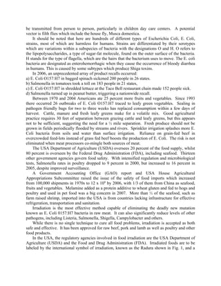be transmitted from person to person, particularly in children day care centers. A potential
vector is filth flies which include the house fly, Musca domestica.
It should be noted that here are hundreds of different types of Escherichia Coli, E. Coli,
strains, most of which are harmless for humans. Strains are differentiated by their serotypes
which are variations within a subspecies of bacteria with the designations O and H. O refers to
the lipopolysaccharides, a type of sugar-fat molecule, found on the outer surface of the bacteria.
H stands for the type of flagella, which are the hairs that the bacterium uses to move. The E. coli
bacteria are designated as enterohemorrhagic when they cause the occurrence of bloody diarrhea
in humans. This is caused by some subtypes which produce Shiga toxins.
In 2006, an unprecedented array of product recalls occurred:
a) E. Coli O157:H7 in bagged spinach sickened 200 people in 26 states.
b) Salmonella in tomatoes took a toll on 183 people in 21 states,
c) E. Coli O157:H7 in shredded lettuce at the Taco Bell restaurant chain made 152 people sick.
d) Salmonella turned up in peanut butter, triggering a nationwide recall.
Between 1970 and 2004 Americans ate 25 percent more fruits and vegetables. Since 1993
there occurred 26 outbreaks of E. Coli O157:H7 traced to leafy green vegetables. Sealing in
pathogen friendly bags for two to three weeks has replaced consumption within a few days of
harvest. Cattle, manure and fresh leafy greens make for a volatile mix. Good agricultural
practice requires 30 feet of separation between grazing cattle and leafy greens, but this appears
not to be sufficient, suggesting the need for a ½ mile separation. Fresh produce should not be
grown in fields periodically flooded by streams and rivers. Sprinkler irrigation splashes more E.
Coli bacteria from soils and water than surface irrigation. Reliance on grain-fed beef in
overcrowded feed-lots instead of grass fed beef boosts the production of E. Coli. The risk is not
eliminated when meat processors co-mingle both sources of meat.
The USA Department of Agriculture (USDA) oversees 20 percent of the food supply, whilst
80 percent is overseen by the Federal Drug Administration (FDA), including seafood. Thirteen
other government agencies govern food safety. With intensified regulation and microbiological
tests, Salmonella rates in poultry dropped to 9 percent in 2000, but increased to 16 percent in
2005, despite improved surveillance.
A Government Accounting Office (GAO) report and USA House Agricultural
Appropriations Subcommittee raised the issue of the safety of food imports which increased
from 100,000 shipments in 1970s to 12 x 106
by 2006, with 1/3 of them from China as seafood,
fruits and vegetables. Melamine added as a protein additive to wheat gluten and fed to hogs and
poultry and used in pet food was a big concern in 2007. More than ½ of the seafood, such as
farm raised shrimp, imported into the USA is from countries lacking infrastructure for effective
refrigeration, transportation and sanitation.
Irradiation is the most effective method capable of eliminating the deadly new mutation
known as E. Coli 0157:H7 bacteria in raw meat. It can also significantly reduce levels of other
pathogens, including Listeria, Salmonella, Shigella, Campylobacter and others.
While there is no single technique to cure all food problems, irradiation is accepted as both
safe and effective. It has been approved for raw beef, pork and lamb as well as poultry and other
food products.
In the USA, the regulatory agencies involved in food irradiation are the USA Department of
Agriculture (USDA) and the Food and Drug Administration (FDA). Irradiated foods are to be
labeled by the international symbol of irradiation, known as the Radura shown in Fig. 1, and a
 