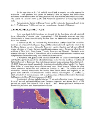 At the same time an E. Coli outbreak traced back to organic raw milk appeared in
California. Such products have grown in popularity with the organic and natural-foods
movement under the belief that raw dairy products have more nutrients and beneficial bacteria.
The Center for Disease Control (CDC) and Prevention recommends avoiding unpasteurized
milk.
According to the Center for Disease Control and Prevention, the dangerous E. coli strain
O157:H7 infects about 73,000 Americans per year and causes the death of 61 people.
2.5 SALMONELLA INFECTIONS
Every year about 40,000 Americans get sick and 600 die from being infected with food
borne Salmonella of various types. Approximately 2,500 Salmonella serotypes can cause
Salmonellosis, an illness characterized by diarrhea, fever, and abdominal cramps, typically 12-72
hours after infection.
In February of 2007 the Food and Drug Administration (FDA) warned USA consumers
not to eat jars of peanut butter because they could be contaminated with a particular strain of the
food borne bacteria known as Salmonella Tennessee. An investigation reported cases of food
related infections in 39 states that were traced to eating peanut butter. The people affected were
residents of New York, Pennsylvania, Virginia, Tennessee and Missouri. No deaths were
reported, although 20 percent of those affected had to be admitted to hospitals for treatment with
symptoms of Salmonella including fever, stomach ache and diarrhea.
In November 2006, public health officials at the Center for Disease Control (CDC) and
state health departments detected a substantial increase in the reported incidence of isolates of
Salmonella serotype Tennessee. In a multistate case control study conducted during February 5-
13, 2007, illness was strongly associated with consumption of either of two brands: Peter Pan or
Great Value, of peanut butter produced at the same plant. Based on these findings, the plant
ceased production and recalled both products on February 14, 2007. The outbreak strain of
Salmonella Tennessee subsequently was isolated from several opened and unopened jars of
peanut butter and from two environmental samples obtained from the plant. As of May 22,
2007, a total of 628 persons infected with an outbreak strain of Salmonella serotype Tennessee
had been reported from 47 states since August 1, 2006.
Symptoms of infection included diarrhea (72 percent), abdominal cramps (65 percent),
fever (43 percent), and dysuria (45 percent). Symptom onset dates were known for 481 of 628
patients and ranged from August 1, 2006 to April 23, 2007. Twenty percent of patients were
hospitalized; no deaths were attributed to the infection.
 