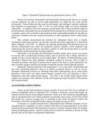 Figure 3. Salmonella Tiphymurium, tem-spl bacterium. Source: CDC.
Peanuts can become contaminated with salmonellae during growth, harvest, or storage;
and the organisms are able to survive high temperatures in a high fat, low water activity
environment. Peanut butter provides such an environment, and although it typically undergoes
heat treatment to temperatures >158 F (>70 C), such heating might not always eliminate
salmonellae. In addition, after heat treatment, peanut butter that is being processed might be
contaminated by salmonellae that are introduced into the production environment on raw peanuts
or another source such as animals in the production plant, salmonellae brought into the plant on
containers or humans from the outside environment, or other ingredients used to make peanut
butter.
This outbreak demonstrated the potential for widespread illness from a broadly
distributed contaminated product, one that has not been previously implicated in a food borne
illness outbreak in the USA. In addition, the outbreak demonstrated that processed food can
become contaminated even when the production process includes a heat treatment step,
underscoring the need for effective preventive controls in food processing plants to prevent
contamination and the desirability of using irradiation.
Salmonella is not normally life threatening in healthy people, but it can be very serious
for anyone with a compromised immune system, such as someone who is elderly and frail, or
already ill with a serious infection, or very underweight. The species of Salmonella that causes
food borne illnesses has many different serological varieties or serovars, each of which is
classified according to the type of reaction that it causes in the body, or more specifically, the
type of surface antigens infected cells produce to help the immune system fight the infection.
Salmonella Tennessee belongs to the serogroup C1. It is a rare strain of Salmonella and
has some unexpected properties, such as its ability to ferment lactose as well as sucrose.
Nowadays Salmonella serovars are identified using DNA fingerprinting, but in earlier times
detection of this strain was often missed because scientists were not expecting to find a
Salmonella strain that could ferment lactose. The USA is the world's largest peanut butter
supplier and consumer with Alabama, Florida and Georgia growing 60 percent of the peanuts
used in peanut butter.
2.6 LISTERIA INFECTIONS
Sixteen people died and dozens became seriously ill across the USA by an outbreak of
listeria in cantaloupe melons in September 2011. Listeria, or listeriosis, occurs when people are
infected with the listeria monocytogenes bacterium. While rarer than food-poisoning pathogens
such as salmonella and E coli, listeria outbreaks are generally more serious. In the USA around
260 people die a year on average from it, according to the Centre for Disease Control and
Prevention. In the UK, the Health Protection Agency recorded 156 cases in 2010.
In humans it is usually transmitted by contaminated food. Outbreaks generally involve
uncooked meat or vegetables, or milk or cheese which have not been pasteurized. It can affect
cooked and processed foods if the bacterium is present in a factory and enters later, for example
during the packaging process. Listeria is hardy and can remain in a kitchen or factory for long
periods, and can even grow at refrigerator temperatures.
 