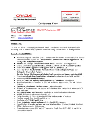 Curriculum Vitae
AMJAD SHAIKH
Lead - Oracle Apps DBA/ DBA – OCA / OCP , Oracle Apps OCP
Oracle Exadata Certified , ITIL
Mobile : +966 504584673
Email : amjadshk@gmail.com
OBJECTIVE
To work and lead in a challenging environment, where I can enhance and deliver my technical and
leadership skills to the best of my capabilities and talent aiming towards benefit of the Organization
EXECUTIVE SUMMARY
 Master of Computer Application (MCA) and Bachelor of Computer Science (BCS) with Total of
Experience around 11 years into Oracle Database Administrator ,Oracle Applications DBA
and Big data - Hadoop Administrator.
 Exadata and Exalogic Implementation with R12.2.4 version of Oracle Applications
 Oracle Application upgrade from R12.2.4 to R12.2.5 with latest CPU and PSU patches
 Installationof R12.2 application withupgrade from R12.2.0 to R12.2.4
 Supportof Oracle R12.2 and R12.1 Applicationhosted on Exadata (X4-HalfRack) and
Exalogic(X4-2) Sun Solaris Platform
 Big data- Hadoop Administrator, Workedon implementationandSupport projecton AWS
 Experience in Oracle AppsCross Platform migration from SolaristoLinux for11i and R12.
 Integrationof SOAwith R12.2 instance
 SetupSSO,OAM,OIM,WebGate,registrationsonR12.2.4 and R12.1 Environment
 Team Lead experience of handling 18 DBA’s in production Support and 6 DBA’s in Upgrade
Projects
 Completed 5 Production Database recovery with no Data loss.
 3 Node RAC Implementation and support on E –Business Suite configuring it with a total of 6
node application.
 Recent Golden gate and De-Mantra Installation on around 10 Production Instance
 Multiple E-Business suite upgrade from 11i to R12
 OnSite Travel to US ,Mexico, Brazil and UK for Implementation of projects
 Database upgrade from 9i to 10g and 10g to 11g
 Installation of of OBIEE and OBIA
 OAM Installation with all modules on R12.1.3 and R12.2.4 instance
 Cross Platform Migration and upgrade from Solaris to Linux (Exadata / Exalogic Machine)
 RMAN Backup setup for 30 databases
 Production, development, CRP and UAT support for Oracle Apps 11.5.9, 11.5.10 and R12 in
complex environment.
 