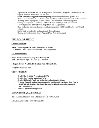  Experience in installation on Test, Configuration, Maintenance, Upgrade, Administration and
Support of Oracle Applications 11i and R12.
 OEM installation, upgrade and configuring database and applications part in OEM.
 Worked on Demantra 7.3 ,ASCP and Noetix installation and configuration with E-Business suite
 Installing New Language like Arabic, Turkey, Latin American, French and Spanish.
 Cloning of complex RAC and Non –RAC multi-node and Single node environment
 JRE Upgrade and Oracle Base Line patches on 11i Applications
 Done production Go-Live after successfully implementing 4 CRP’s and UAT’s from US and
Mexico
 Single Node to Multinode configuration of 11i Applications
 Remote support to various Oracle Apps and Non Apps environment.
EMPLOYMENTHISTORY
Current Employer :
KPIT Technologies LTD, Pune, Febuary-08 to till date.
Present Job Title : Team Lead – Principle Oracle Apps DBA.
Previous Employers :
Wipro Infotech, Mumbai, July-07 to Febuary-08.
Job Title : Oracle Apps DBA / DBA – Consultant.
I-Edge Software Pvt. Ltd. Hyderabad, June-05 to July-07.
Job Title : Associate DBA
CERTIFICATION
 Oracle 10g Certified Professional (OCP)
 Oracle 10g Certified Associate (OCA)
 Oracle 11i Install, Patch and Maintain Applications Certified.
 Exadata, Exalogic and performance tuning training and certificate from Oracle
 1Z0-485 Oracle Exadata Database Machine 2014 Implementation Essentials
 ITIL Certification
 Prince2 Certification in process
EDUCATIONAL QUALIFICATION
B.Sc. (Computer Science) from UNIVERSITY OF PUNE in 2004.
MCA from UNIVERSITY OF PUNE in 2007
 