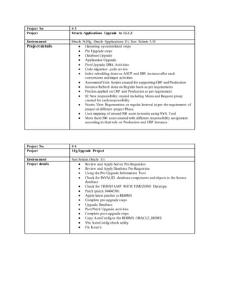 Project No # 5
Project Oracle Applications Upgrade to 12.1.3
Environment Oracle 9i,10g, Oracle Applications 11i, Sun Solaris 5.10
Project details  Operating systemrelated steps
 Pre Upgrade steps
 Database Upgrade
 Application Upgrade
 Post Upgrade DBA Activities
 Code migration ,code review
 Index rebuilding done on ASCP and EBS instance after each
conversions and major activities
 Automated Unix Scripts created for supporting CRP and Production
 Instance Refresh done on Regular basis as per requirements
 Patches applied on CRP and Production as per requirement
 82 New responsibility created including Menu and Request group
created for each responsibility
 Noetix View Regeneration on regular Interval as per the requirement of
project at different project Phase
 User mapping of around 500 users to noetix using NVA Tool
 More them 500 users created with different responsibility assignment
according to their role on Production and CRP Instance
Project No. # 6
Project 11g Upgrade Project
Environment Sun Solaris.Oracle 11i
Project details  Review and Apply Server Pre-Requisites
 Review and Apply Database Pre-Requisites
 Using the Pre-Upgrade Information Tool
 Check for INVALID database components and objects in the Source
database
 Check for TIMESTAMP WITH TIMEZONE Datatype
 Patch (patch 10404530)
 Apply latest patches to RDBMS
 Complete pre-upgrade steps
 Upgrade Database
 Post Patch Upgrade activities
 Complete post-upgrade steps
 Copy AutoConfig to the RDBMS ORACLE_HOME
 The AutoConfig check utility
 Fix Issue’s
 