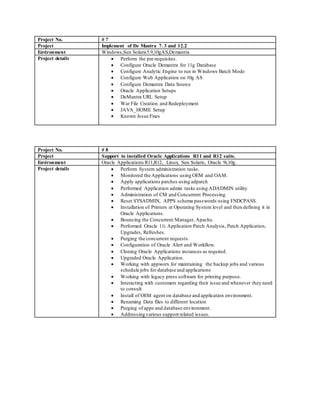 Project No. # 7
Project Implement of De Mantra 7. 3 and 12.2
Environment Windows,Sun Solaris5.9,10gAS,Demantra
Project details  Perform the pre-requisites.
 Configure Oracle Demantra for 11g Database
 Configure Analytic Engine to run in Windows Batch Mode
 Configure Web Application on 10g AS
 Configure Demantra Data Source
 Oracle Application Setups
 DeMantra URL Setup
 War File Creation and Redeployment
 JAVA_HOME Setup
 Known Issue Fixes
Project No. # 8
Project Support to installed Oracle Applications R11 and R12 suite.
Environment Oracle Applications R11,R12, Linux, Sun Solaris, Oracle 9i,10g.
Project details  Perform System administration tasks.
 Monitored the Applications using OEM and OAM.
 Apply applications patches using adpatch
 Performed Application admin tasks using ADADMIN utility
 Administration of CM and Concurrent Processing
 Reset SYSADMIN, APPS schema passwords using FNDCPASS.
 Installation of Printers at Operating System level and then defining it in
Oracle Applications.
 Bouncing the Concurrent Manager, Apache.
 Performed Oracle 11i Application Patch Analysis, Patch Application,
Upgrades, Refreshes.
 Purging the concurrent requests.
 Configuration of Oracle Alert and Workflow.
 Cloning Oracle Applications instances as required.
 Upgraded Oracle Application.
 Working with appworx for maintaining the backup jobs and various
schedule jobs for database and applications
 Working with legacy press software for printing purpose.
 Interacting with customers regarding their issue and whenever they need
to consult
 Install of OEM agent on database and application environment.
 Renaming Data files to different location
 Purging of apps and database environment.
 Addressing various support related issues.
 
