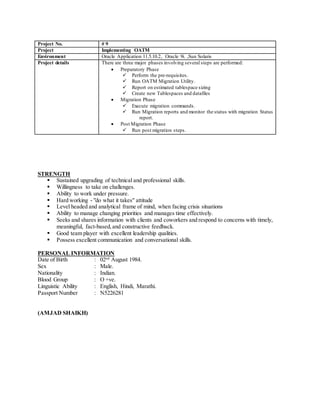 STRENGTH
 Sustained upgrading of technical and professional skills.
 Willingness to take on challenges.
 Ability to work under pressure.
 Hard working - "do what it takes" attitude
 Level headed and analytical frame of mind, when facing crisis situations
 Ability to manage changing priorities and manages time effectively.
 Seeks and shares information with clients and coworkers and respond to concerns with timely,
meaningful, fact-based,and constructive feedback.
 Good team player with excellent leadership qualities.
 Possess excellent communication and conversational skills.
PERSONAL INFORMATION
Date of Birth : 02nd
August 1984.
Sex : Male.
Nationality : Indian.
Blood Group : O +ve.
Linguistic Ability : English, Hindi, Marathi.
Passport Number : N5226281
(AMJAD SHAIKH)
Project No. # 9
Project Implementing OATM
Environment Oracle Application 11.5.10.2, Oracle 9i. ,Sun Solaris
Project details There are three major phases involving several steps are performed:
 Preparatory Phase
 Perform the pre-requisites.
 Run OATM Migration Utility.
 Report on estimated tablespace sizing
 Create new Tablespaces and datafiles
 Migration Phase
 Execute migration commands.
 Run Migration reports and monitor the status with migration Status
report.
 Post Migration Phase
 Run post migration steps.
 