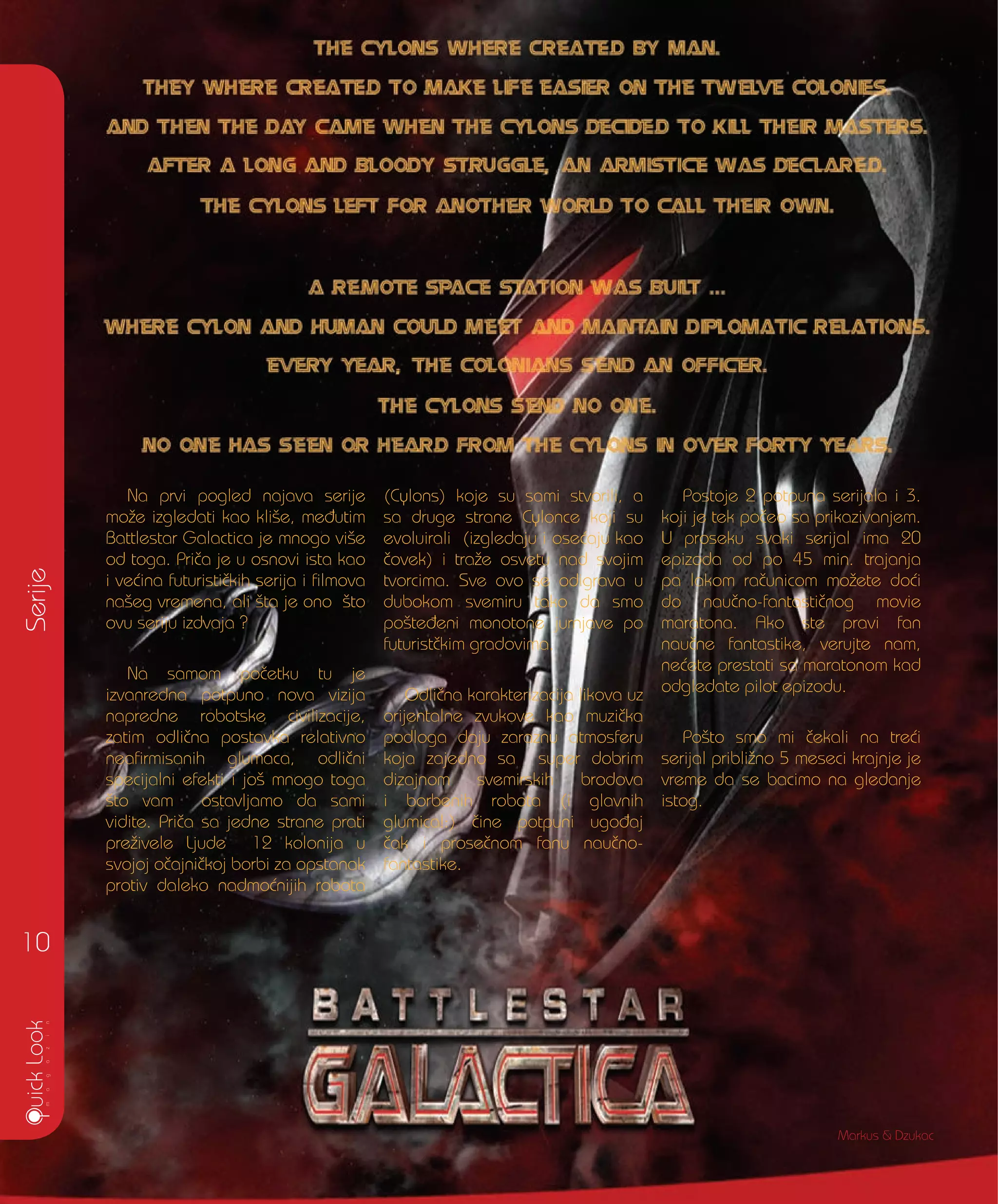 Serije
10
Na prvi pogled najava serije
mo`e izgledati kao kli{e, me|utim
Battlestar Galactica je mnogo vi{e
od toga. Pri~a je u osnovi ista kao
i ve}ina futuristi~kih serija i filmova
na{eg vremena, ali {ta je ono {to
ovu seriju izdvaja ?
Na samom po~etku tu je
izvanredna potpuno nova vizija
napredne robotske civilizacije,
zatim odli~na postavka relativno
neafirmisanih glumaca, odli~ni
specijalni efekti i jo{ mnogo toga
{to vam ostavljamo da sami
vidite. Pri~a sa jedne strane prati
pre`ivele Ljude 12 kolonija u
svojoj o~ajni~koj borbi za opstanak
protiv daleko nadmo}nijih robota
(Cylons) koje su sami stvorili, a
sa druge strane Cylonce koji su
evoluirali (izgledaju i ose}aju kao
~ovek) i tra`e osvetu nad svojim
tvorcima. Sve ovo se odigrava u
dubokom svemiru tako da smo
po{te|eni monotone jurnjave po
futurist~kim gradovima.
Odli~na karakterizacija likova uz
orijentalne zvukove kao muzi~ka
podloga daju zaraznu atmosferu
koja zajedno sa super dobrim
dizajnom svemirskih brodova
i borbenih robota (i glavnih
glumica!:) ~ine potpuni ugo|aj
~ak i prose~nom fanu nau~no-
fantastike.
Postoje 2 potpuna serijala i 3.
koji je tek po~eo sa prikazivanjem.
U proseku svaki serijal ima 20
epizoda od po 45 min. trajanja
pa lakom ra~unicom mo`ete do}i
do nau~no-fantasti~nog movie
maratona. Ako ste pravi fan
nau~ne fantastike, verujte nam,
ne}ete prestati sa maratonom kad
odgledate pilot epizodu.
Po{to smo mi ~ekali na tre}i
serijal pribli`no 5 meseci krajnje je
vreme da se bacimo na gledanje
istog.
Markus & Dzukac
 