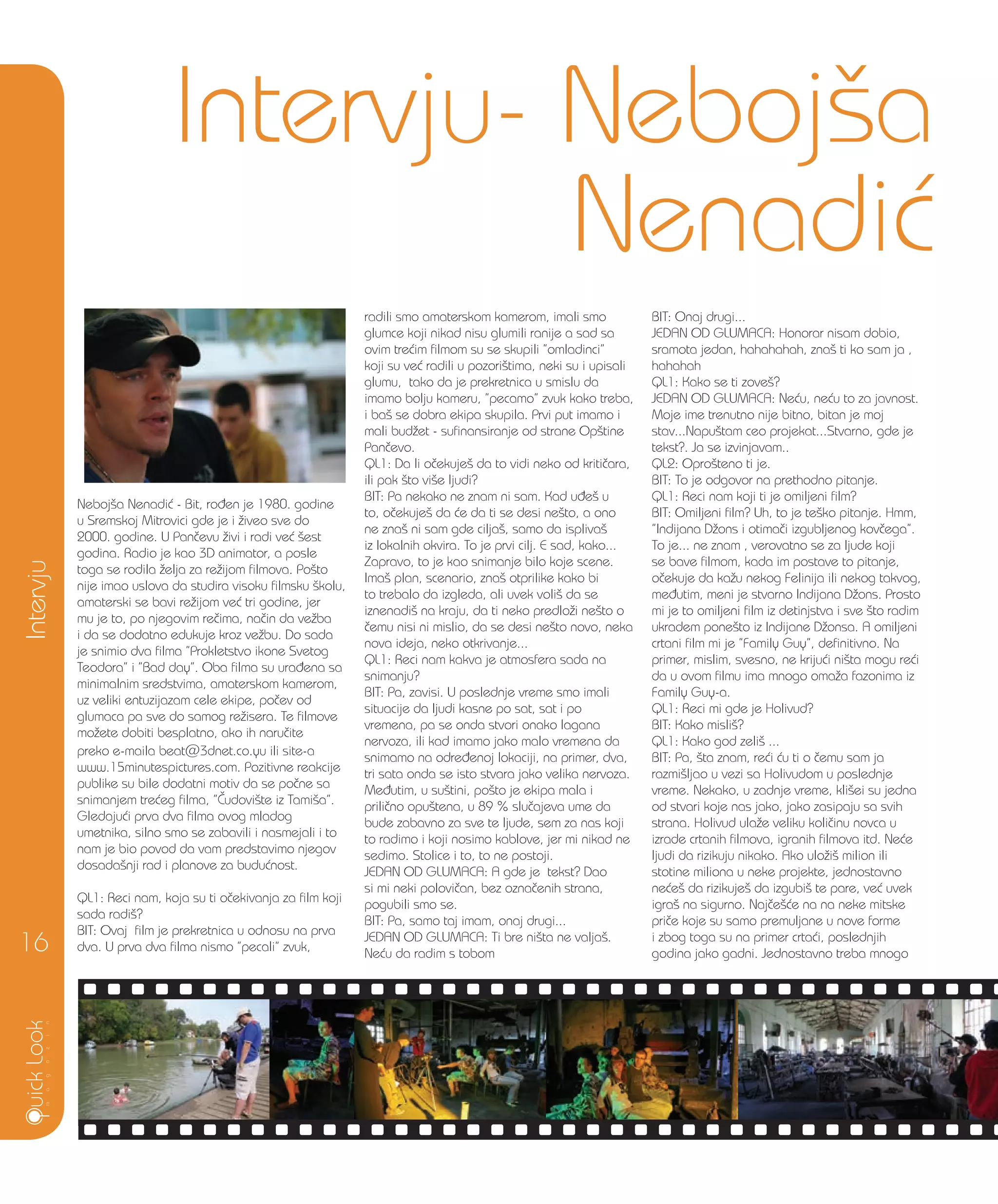 Neboj{a Nenadi} - Bit, ro|en je 1980. godine
u Sremskoj Mitrovici gde je i `iveo sve do
2000. godine. U Pan~evu `ivi i radi ve} {est
godina. Radio je kao 3D animator, a posle
toga se rodila `elja za re`ijom filmova. Po{to
nije imao uslova da studira visoku filmsku {kolu,
amaterski se bavi re`ijom ve} tri godine, jer
mu je to, po njegovim re~ima, na~in da ve`ba
i da se dodatno edukuje kroz ve`bu. Do sada
je snimio dva filma ”Prokletstvo ikone Svetog
Teodora” i ”Bad day”. Oba filma su ura|ena sa
minimalnim sredstvima, amaterskom kamerom,
uz veliki entuzijazam cele ekipe, po~ev od
glumaca pa sve do samog re`isera. Te filmove
mo`ete dobiti besplatno, ako ih naru~ite
preko e-maila beat@3dnet.co.yu ili site-a
www.15minutespictures.com. Pozitivne reakcije
publike su bile dodatni motiv da se po~ne sa
snimanjem tre}eg filma, ”^udovi{te iz Tami{a”.
Gledaju}i prva dva filma ovog mladog
umetnika, silno smo se zabavili i nasmejali i to
nam je bio povod da vam predstavimo njegov
dosada{nji rad i planove za budu}nost.
QL1: Reci nam, koja su ti o~ekivanja za film koji
sada radi{?
BIT: Ovaj film je prekretnica u odnosu na prva
dva. U prva dva filma nismo ”pecali” zvuk,
radili smo amaterskom kamerom, imali smo
glumce koji nikad nisu glumili ranije a sad sa
ovim tre}im filmom su se skupili ”omladinci”
koji su ve} radili u pozori{tima, neki su i upisali
glumu, tako da je prekretnica u smislu da
imamo bolju kameru, ”pecamo” zvuk kako treba,
i ba{ se dobra ekipa skupila. Prvi put imamo i
mali bud`et - sufinansiranje od strane Op{tine
Pan~evo.
QL1: Da li o~ekuje{ da to vidi neko od kriti~ara,
ili pak {to vi{e ljudi?
BIT: Pa nekako ne znam ni sam. Kad u|e{ u
to, o~ekuje{ da }e da ti se desi ne{to, a ono
ne zna{ ni sam gde cilja{, samo da ispliva{
iz lokalnih okvira. To je prvi cilj. E sad, kako...
Zapravo, to je kao snimanje bilo koje scene.
Ima{ plan, scenario, zna{ otprilike kako bi
to trebalo da izgleda, ali uvek voli{ da se
iznenadi{ na kraju, da ti neko predlo`i ne{to o
~emu nisi ni mislio, da se desi ne{to novo, neka
nova ideja, neko otkrivanje...
QL1: Reci nam kakva je atmosfera sada na
snimanju?
BIT: Pa, zavisi. U poslednje vreme smo imali
situacije da ljudi kasne po sat, sat i po
vremena, pa se onda stvori onako lagana
nervoza, ili kad imamo jako malo vremena da
snimamo na odre|enoj lokaciji, na primer, dva,
tri sata onda se isto stvara jako velika nervoza.
Me|utim, u su{tini, po{to je ekipa mala i
prili~no opu{tena, u 89 % slu~ajeva ume da
bude zabavno za sve te ljude, sem za nas koji
to radimo i koji nosimo kablove, jer mi nikad ne
sedimo. Stolice i to, to ne postoji.
JEDAN OD GLUMACA: A gde je tekst? Dao
si mi neki polovi~an, bez ozna~enih strana,
pogubili smo se.
BIT: Pa, samo taj imam, onaj drugi...
JEDAN OD GLUMACA: Ti bre ni{ta ne valja{.
Ne}u da radim s tobom
BIT: Onaj drugi...
JEDAN OD GLUMACA: Honorar nisam dobio,
sramota jedan, hahahahah, zna{ ti ko sam ja ,
hahahah
QL1: Kako se ti zove{?
JEDAN OD GLUMACA: Ne}u, ne}u to za javnost.
Moje ime trenutno nije bitno, bitan je moj
stav...Napu{tam ceo projekat...Stvarno, gde je
tekst?. Ja se izvinjavam..
QL2: Opro{teno ti je.
BIT: To je odgovor na prethodno pitanje.
QL1: Reci nam koji ti je omiljeni film?
BIT: Omiljeni film? Uh, to je te{ko pitanje. Hmm,
”Indijana D`ons i otima~i izgubljenog kov~ega”.
To je... ne znam , verovatno se za ljude koji
se bave filmom, kada im postave to pitanje,
o~ekuje da ka`u nekog Felinija ili nekog takvog,
me|utim, meni je stvarno Indijana D`ons. Prosto
mi je to omiljeni film iz detinjstva i sve {to radim
ukradem pone{to iz Indijane D`onsa. A omiljeni
crtani film mi je ”Family Guy”, definitivno. Na
primer, mislim, svesno, ne kriju}i ni{ta mogu re}i
da u ovom filmu ima mnogo oma`a fazonima iz
Family Guy-a.
QL1: Reci mi gde je Holivud?
BIT: Kako misli{?
QL1: Kako god zeli{ ...
BIT: Pa, {ta znam, re}i }u ti o ~emu sam ja
razmi{ljao u vezi sa Holivudom u poslednje
vreme. Nekako, u zadnje vreme, kli{ei su jedna
od stvari koje nas jako, jako zasipaju sa svih
strana. Holivud ula`e veliku koli~inu novca u
izrade crtanih filmova, igranih filmova itd. Ne}e
ljudi da rizikuju nikako. Ako ulo`i{ milion ili
stotine miliona u neke projekte, jednostavno
ne}e{ da rizikuje{ da izgubi{ te pare, ve} uvek
igra{ na sigurno. Naj~e{}e na na neke mitske
pri~e koje su samo premuljane u nove forme
i zbog toga su na primer crta}i, poslednjih
godina jako gadni. Jednostavno treba mnogo
Intervju
16
Intervju- Neboj{a
Nenadi}
 