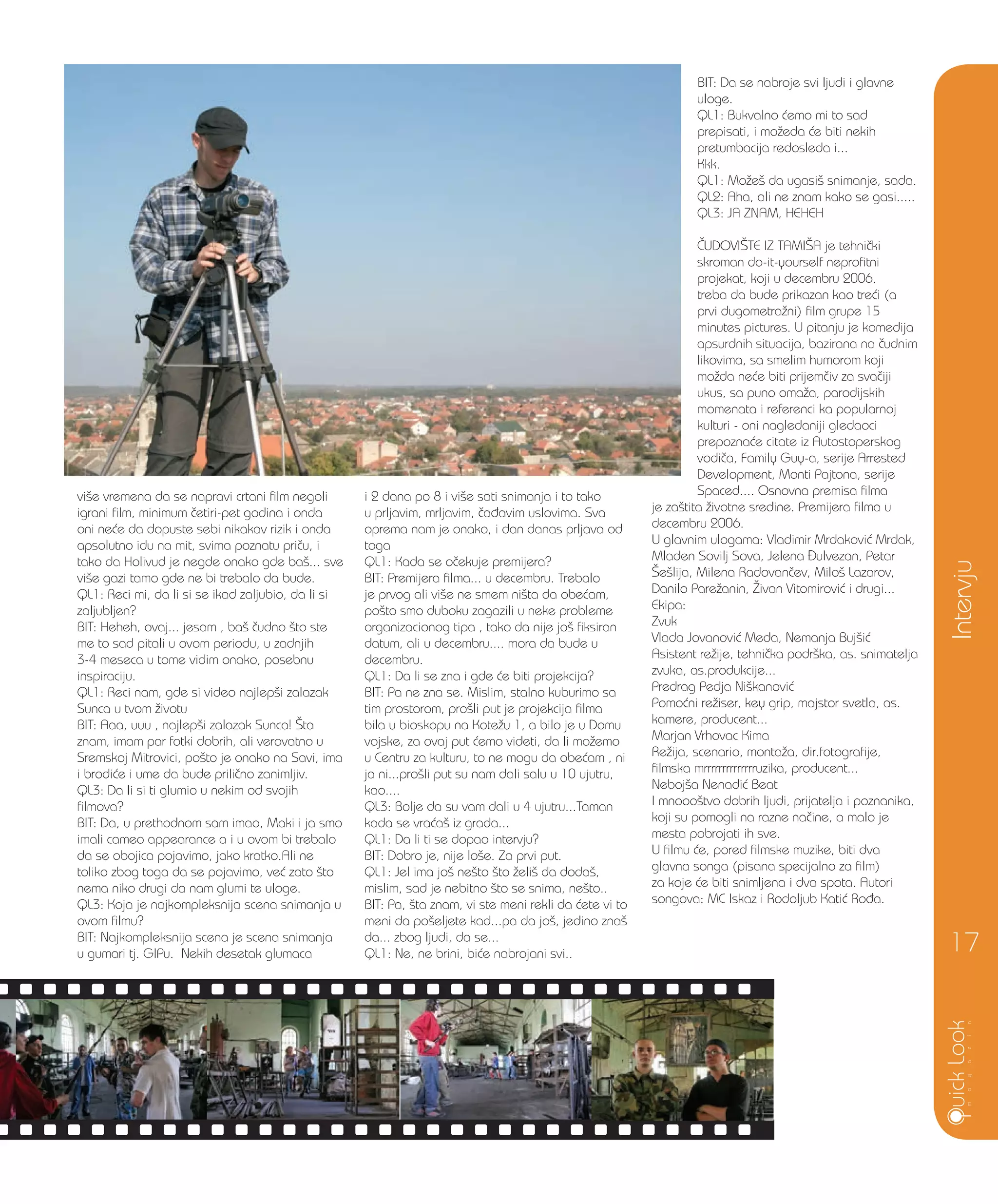 Intervju
17
vi{e vremena da se napravi crtani film negoli
igrani film, minimum ~etiri-pet godina i onda
oni ne}e da dopuste sebi nikakav rizik i onda
apsolutno idu na mit, svima poznatu pri~u, i
tako da Holivud je negde onako gde ba{... sve
vi{e gazi tamo gde ne bi trebalo da bude.
QL1: Reci mi, da li si se ikad zaljubio, da li si
zaljubljen?
BIT: Heheh, ovaj... jesam , ba{ ~udno {to ste
me to sad pitali u ovom periodu, u zadnjih
3-4 meseca u tome vidim onako, posebnu
inspiraciju.
QL1: Reci nam, gde si video najlep{i zalazak
Sunca u tvom `ivotu
BIT: Aaa, uuu , najlep{i zalazak Sunca! [ta
znam, imam par fotki dobrih, ali verovatno u
Sremskoj Mitrovici, po{to je onako na Savi, ima
i brodi}e i ume da bude prili~no zanimljiv.
QL3: Da li si ti glumio u nekim od svojih
filmova?
BIT: Da, u prethodnom sam imao, Maki i ja smo
imali cameo appearance a i u ovom bi trebalo
da se obojica pojavimo, jako kratko.Ali ne
toliko zbog toga da se pojavimo, ve} zato {to
nema niko drugi da nam glumi te uloge.
QL3: Koja je najkompleksnija scena snimanja u
ovom filmu?
BIT: Najkompleksnija scena je scena snimanja
u gumari tj. GIPu. Nekih desetak glumaca
i 2 dana po 8 i vi{e sati snimanja i to tako
u prljavim, mrljavim, ~a|avim uslovima. Sva
oprema nam je onako, i dan danas prljava od
toga
QL1: Kada se o~ekuje premijera?
BIT: Premijera filma... u decembru. Trebalo
je prvog ali vi{e ne smem ni{ta da obe}am,
po{to smo duboku zagazili u neke probleme
organizacionog tipa , tako da nije jo{ fiksiran
datum, ali u decembru.... mora da bude u
decembru.
QL1: Da li se zna i gde }e biti projekcija?
BIT: Pa ne zna se. Mislim, stalno kuburimo sa
tim prostorom, pro{li put je projekcija filma
bila u bioskopu na Kote`u 1, a bilo je u Domu
vojske, za ovaj put }emo videti, da li mo`emo
u Centru za kulturu, to ne mogu da obe}am , ni
ja ni...pro{li put su nam dali salu u 10 ujutru,
kao....
QL3: Bolje da su vam dali u 4 ujutru...Taman
kada se vra}a{ iz grada...
QL1: Da li ti se dopao intervju?
BIT: Dobro je, nije lo{e. Za prvi put.
QL1: Jel ima jo{ ne{to {to `eli{ da doda{,
mislim, sad je nebitno {to se snima, ne{to..
BIT: Pa, {ta znam, vi ste meni rekli da }ete vi to
meni da po{eljete kad...pa da jo{, jedino zna{
da... zbog ljudi, da se...
QL1: Ne, ne brini, bi}e nabrojani svi..
BIT: Da se nabroje svi ljudi i glavne
uloge.
QL1: Bukvalno }emo mi to sad
prepisati, i mo`eda }e biti nekih
pretumbacija redosleda i...
Kkk.
QL1: Mo`e{ da ugasi{ snimanje, sada.
QL2: Aha, ali ne znam kako se gasi.....
QL3: JA ZNAM, HEHEH
^UDOVI[TE IZ TAMI[A je tehni~ki
skroman do-it-yourself neprofitni
projekat, koji u decembru 2006.
treba da bude prikazan kao tre}i (a
prvi dugometra`ni) film grupe 15
minutes pictures. U pitanju je komedija
apsurdnih situacija, bazirana na ~udnim
likovima, sa smelim humorom koji
mo`da ne}e biti prijem~iv za sva~iji
ukus, sa puno oma`a, parodijskih
momenata i referenci ka popularnoj
kulturi - oni nagledaniji gledaoci
prepozna}e citate iz Autostoperskog
vodi~a, Family Guy-a, serije Arrested
Development, Monti Pajtona, serije
Spaced.... Osnovna premisa filma
je za{tita `ivotne sredine. Premijera filma u
decembru 2006.
U glavnim ulogama: Vladimir Mrdakovi} Mrdak,
Mladen Sovilj Sova, Jelena ulvezan, Petar
[e{lija, Milena Radovan~ev, Milo{ Lazarov,
Danilo Pare`anin, @ivan Vitomirovi} i drugi...
Ekipa:
Zvuk
Vlada Jovanovi} Meda, Nemanja Buj{i}
Asistent re`ije, tehni~ka podr{ka, as. snimatelja
zvuka, as.produkcije...
Predrag Pedja Ni{kanovi}
Pomo}ni re`iser, key grip, majstor svetla, as.
kamere, producent...
Marjan Vrhovac Kima
Re`ija, scenario, monta`a, dir.fotografije,
filmska mrrrrrrrrrrrrrruzika, producent...
Neboj{a Nenadi} Beat
I mnooo{tvo dobrih ljudi, prijatelja i poznanika,
koji su pomogli na razne na~ine, a malo je
mesta pobrojati ih sve.
U filmu }e, pored filmske muzike, biti dva
glavna songa (pisana specijalno za film)
za koje }e biti snimljena i dva spota. Autori
songova: MC Iskaz i Rodoljub Kati} Ro|a.
 