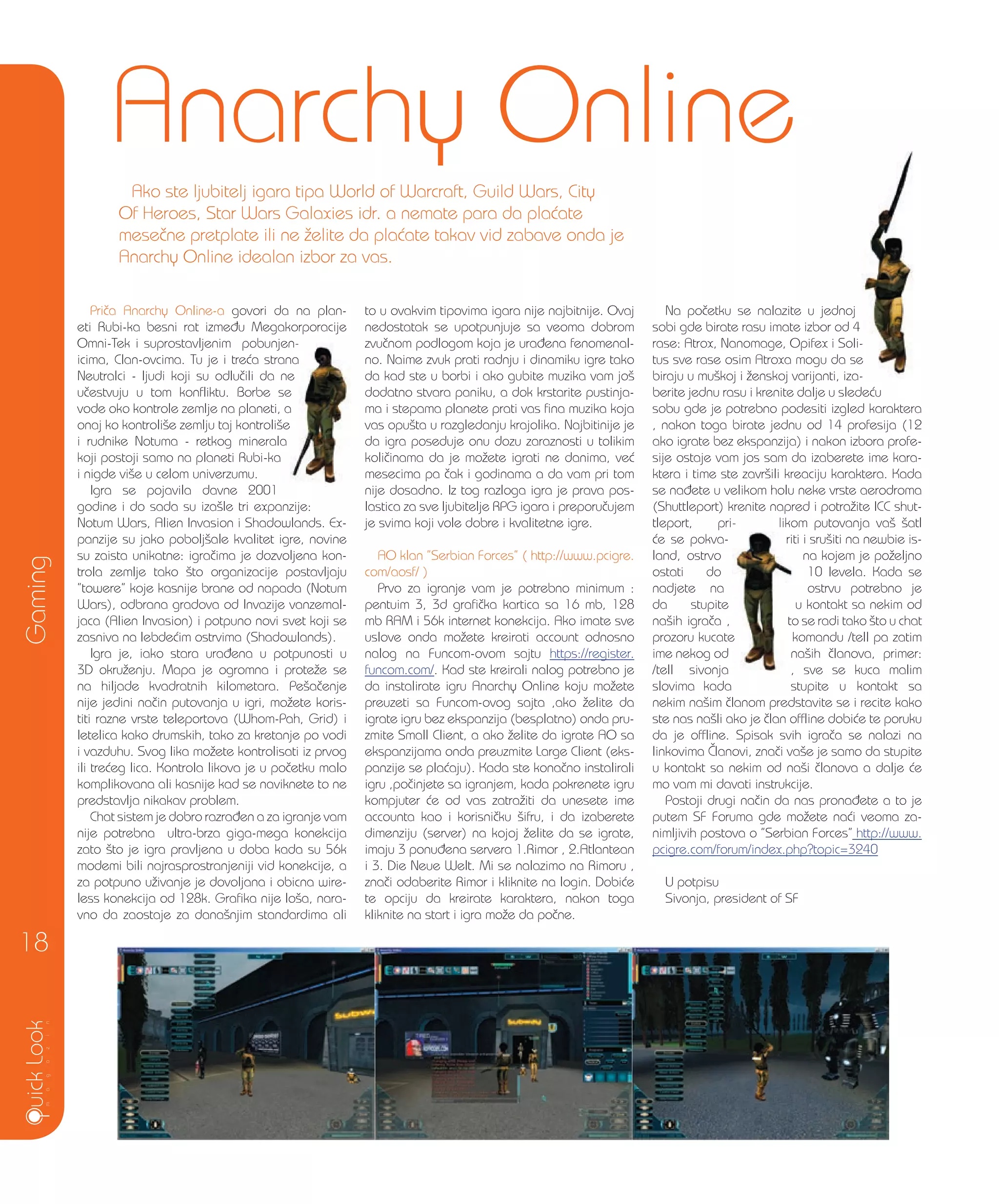 Pri~a Anarchy Online-a govori da na plan-
eti Rubi-ka besni rat izme|u Megakorporacije
Omni-Tek i suprostavljenim pobunjen-
icima, Clan-ovcima. Tu je i tre}a strana
Neutralci - ljudi koji su odlu~ili da ne
u~estvuju u tom konfliktu. Borbe se
vode oko kontrole zemlje na planeti, a
onaj ko kontroli{e zemlju taj kontroli{e
i rudnike Notuma - retkog minerala
koji postoji samo na planeti Rubi-ka
i nigde vi{e u celom univerzumu.
Igra se pojavila davne 2001
godine i do sada su iza{le tri expanzije:
Notum Wars, Alien Invasion i Shadowlands. Ex-
panzije su jako pobolj{ale kvalitet igre, novine
su zaista unikatne: igra~ima je dozvoljena kon-
trola zemlje tako {to organizacije postavljaju
”towere” koje kasnije brane od napada (Notum
Wars), odbrana gradova od Invazije vanzemal-
jaca (Alien Invasion) i potpuno novi svet koji se
zasniva na lebde}im ostrvima (Shadowlands).
Igra je, iako stara ura|ena u potpunosti u
3D okru`enju. Mapa je ogromna i prote`e se
na hiljade kvadratnih kilometara. Pe{a~enje
nije jedini na~in putovanja u igri, mo`ete koris-
titi razne vrste teleportova (Whom-Pah, Grid) i
letelica kako drumskih, tako za kretanje po vodi
i vazduhu. Svog lika mo`ete kontrolisati iz prvog
ili tre}eg lica. Kontrola likova je u po~etku malo
komplikovana ali kasnije kad se naviknete to ne
predstavlja nikakav problem.
Chat sistem je dobro razra|en a za igranje vam
nije potrebna ultra-brza giga-mega konekcija
zato {to je igra pravljena u doba kada su 56k
modemi bili najrasprostranjeniji vid konekcije, a
za potpuno u`ivanje je dovoljana i obicna wire-
less konekcija od 128k. Grafika nije lo{a, nara-
vno da zaostaje za dana{njim standardima ali
to u ovakvim tipovima igara nije najbitnije. Ovaj
nedostatak se upotpunjuje sa veoma dobrom
zvu~nom podlogom koja je ura|ena fenomenal-
no. Naime zvuk prati radnju i dinamiku igre tako
da kad ste u borbi i ako gubite muzika vam jo{
dodatno stvara paniku, a dok krstarite pustinja-
ma i stepama planete prati vas fina muzika koja
vas opu{ta u razgledanju krajolika. Najbitinije je
da igra poseduje onu dozu zaraznosti u tolikim
koli~inama da je mo`ete igrati ne danima, ve}
mesecima pa ~ak i godinama a da vam pri tom
nije dosadno. Iz tog razloga igra je prava pos-
lastica za sve ljubitelje RPG igara i preporu~ujem
je svima koji vole dobre i kvalitetne igre.
AO klan ”Serbian Forces” ( http://www.pcigre.
com/aosf/ )
Prvo za igranje vam je potrebno minimum :
pentuim 3, 3d grafi~ka kartica sa 16 mb, 128
mb RAM i 56k internet konekcija. Ako imate sve
uslove onda mo`ete kreirati account odnosno
nalog na Funcom-ovom sajtu https://register.
funcom.com/. Kad ste kreirali nalog potrebno je
da instalirate igru Anarchy Online koju mo`ete
preuzeti sa Funcom-ovog sajta ,ako `elite da
igrate igru bez ekspanzija (besplatno) onda pru-
zmite Small Client, a ako `elite da igrate AO sa
ekspanzijama onda preuzmite Large Client (eks-
panzije se pla}aju). Kada ste kona~no instalirali
igru ,po~injete sa igranjem, kada pokrenete igru
kompjuter }e od vas zatra`iti da unesete ime
accounta kao i korisni~ku {ifru, i da izaberete
dimenziju (server) na kojoj `elite da se igrate,
imaju 3 ponu|ena servera 1.Rimor , 2.Atlantean
i 3. Die Neue Welt. Mi se nalazimo na Rimoru ,
zna~i odaberite Rimor i kliknite na login. Dobi}e
te opciju da kreirate karaktera, nakon toga
kliknite na start i igra mo`e da po~ne.
Na po~etku se nalazite u jednoj
sobi gde birate rasu imate izbor od 4
rase: Atrox, Nanomage, Opifex i Soli-
tus sve rase osim Atroxa mogu da se
biraju u mu{koj i `enskoj varijanti, iza-
berite jednu rasu i krenite dalje u slede}u
sobu gde je potrebno podesiti izgled karaktera
, nakon toga birate jednu od 14 profesija (12
ako igrate bez ekspanzija) i nakon izbora profe-
sije ostaje vam jos sam da izaberete ime kara-
ktera i time ste zavr{ili kreaciju karaktera. Kada
se na|ete u velikom holu neke vrste aerodroma
(Shuttleport) krenite napred i potra`ite ICC shut-
tleport, pri- likom putovanja va{ {atl
}e se pokva- riti i sru{iti na newbie is-
land, ostrvo na kojem je po`eljno
ostati do 10 levela. Kada se
nadjete na ostrvu potrebno je
da stupite u kontakt sa nekim od
na{ih igra~a , to se radi tako {to u chat
prozoru kucate komandu /tell pa zatim
ime nekog od na{ih ~lanova, primer:
/tell sivonja , sve se kuca malim
slovima kada stupite u kontakt sa
nekim na{im ~lanom predstavite se i recite kako
ste nas na{li ako je ~lan offline dobi}e te poruku
da je offline. Spisak svih igra~a se nalazi na
linkovima ^lanovi, zna~i va{e je samo da stupite
u kontakt sa nekim od na{i ~lanova a dalje }e
mo vam mi davati instrukcije.
Postoji drugi na~in da nas prona|ete a to je
putem SF Foruma gde mo`ete na}i veoma za-
nimljivih postova o ”Serbian Forces” http://www.
pcigre.com/forum/index.php?topic=3240
U potpisu
Sivonja, president of SF
Gaming
18
Anarchy Online
Ako ste ljubitelj igara tipa World of Warcraft, Guild Wars, City
Of Heroes, Star Wars Galaxies idr. a nemate para da pla}ate
mese~ne pretplate ili ne `elite da pla}ate takav vid zabave onda je
Anarchy Online idealan izbor za vas.
rase: Atrox, Nanomage, Opifex i Soli-
tus sve rase osim Atroxa mogu da se
biraju u mu{koj i `enskoj varijanti, iza-
(Shuttleport) krenite napred i potra`ite ICC shut-
tleport, pri- likom putovanja va{ {atl
riti i sru{iti na newbie is-
to se radi tako {to u chat
prozoru kucate komandu /tell pa zatim
na{ih ~lanova, primer:
, sve se kuca malim
Omni-Tek i suprostavljenim pobunjen-
icima, Clan-ovcima. Tu je i tre}a strana
Neutralci - ljudi koji su odlu~ili da ne
u~estvuju u tom konfliktu. Borbe se
vode oko kontrole zemlje na planeti, a
onaj ko kontroli{e zemlju taj kontroli{e
i rudnike Notuma - retkog minerala
 