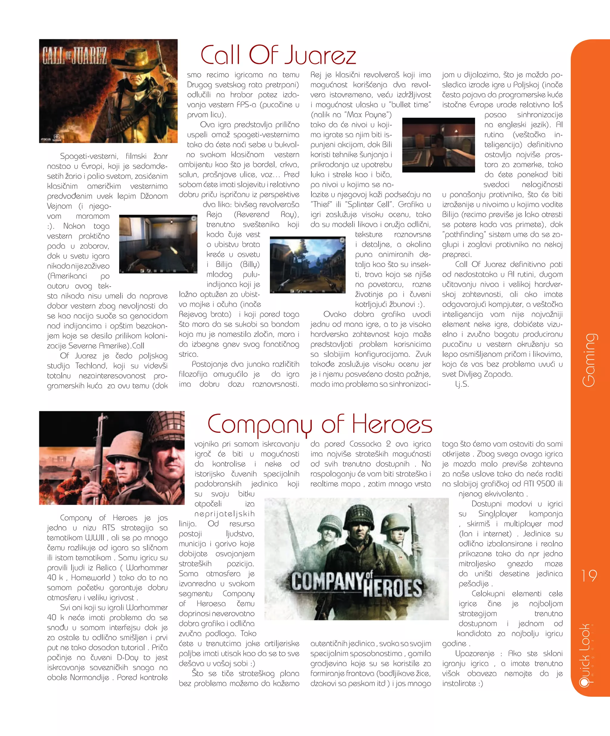 Company of Heroes je jos
jedna u nizu RTS strategija sa
tematikom WWII , ali se po mnogo
~emu razlikuje od igara sa sli~nom
ili istom tematikom . Samu igricu su
pravili ljudi iz Relica ( Warhammer
40 k , Homeworld ) tako da to na
samom po~etku garantuje dobru
atmosferu i veliku igrivost .
Svi oni koji su igrali Warhammer
40 k ne}e imati problema da se
sna|u u samom interfejsu dok je
za ostale tu odli~no smi{ljen i prvi
put ne tako dosadan tutorial . Pri~a
po~inje na ~uveni D-Day to jest
iskrcavanje savezni~kih snaga na
obale Normandije . Pored kontrole
vojnika pri samom iskrcavanju
igra~ }e biti u mogu}nosti
da kontrolise i neke od
istorijsko ~uvenih specijalnih
padobranskih jedinica koji
su svoju bitku
otpo~eli iza
neprijateljskih
linija. Od resursa
postoji ljudstvo,
municija i gorivo koje
dobijate osvajanjem
strate{kih pozicija.
Sama atmosfera je
izvanredna u svakom
segmentu Company
of Heroesa ~emu
doprinosineverovatno
dobra grafika i odli~na
zvu~na podloga. Tako
}ete u trenutcima jake artiljeriske
paljbe imati utisak kao da se to sve
de{ava u va{oj sobi :)
[to se ti~e strate{kog plana
bez problema mo`emo da ka`emo
da pored Cossacka 2 ova igrica
ima najvi{e strate{kih mogu}nosti
od svih trenutno dostupnih . Na
raspolaganju }e vam biti strate{ka i
realtime mapa , zatim mnogo vrsta
autenti~nihjedinica,svakasasvojim
specijalnim sposobnostima , gomila
gradjevina koje su se koristile za
formiranje frontova (bodljikave `ice,
dzakovi sa peskom itd ) i jos mnogo
toga {to }emo vam ostaviti da sami
otkrijete . Zbog svega ovoga igrica
je mozda malo previ{e zahtevna
za na{e uslove tako da ne}e raditi
na slabijoj grafi~koj od ATI 9500 ili
njenog ekvivalenta .
Dostupni modovi u igrici
su Singlplayer kampanja
, skirmi{ i multiplayer mod
(lan i internet) . Jedinice su
odli~no izbalansirane i realno
prikazane tako da npr jedno
mitraljesko gnezdo moze
da uni{ti desetine jedinica
pe{adije .
Celokupni elementi cele
igrice ~ine je najboljom
strategijom trenutno
dostupnom i jednom od
kandidata za najbolju igricu
godine .
Upozorenje : Ako ste skloni
igranju igrica , a imate trenutno
vi{ak obaveza nemojte da je
instalirate :)
Spageti-vesterni, filmski `anr
nastao u Evropi, koji je sedamde-
setih `ario i palio svetom, zasi}enim
klasi~nim ameri~kim vesternima
predvo|enim uvek lepim D`onom
Vejnom (i njego-
vom maramom
:). Nakon toga
vestern prakti~no
pada u zaborav,
dok u svetu igara
nikadanijeza`iveo
(Amerikanci po
autoru ovog tek-
sta nikada nisu umeli da naprave
dobar vestern zbog nevoljnosti da
se kao nacija suo~e sa genocidom
nad indijancima i op{tim bezakon-
jem koje se desilo prilikom koloni-
zacije Severne Amerike).Call
Of Juarez je ~edo poljskog
studija Techland, koji su videv{i
totalnu nezainteresovanost pro-
gramerskih ku}a za ovu temu (dok
smo recimo igricama na temu
Drugog svetskog rata pretrpani)
odlu~ili na hrabar potez izda-
vanja vestern FPS-a (puca~ine u
prvom licu).
Ova igra predstavlja prili~no
uspeli oma` spageti-vesternima
tako da }ete na}i sebe u bukval-
no svakom klasi~nom vestern
ambijentu kao {to je bordel, crkva,
salun, pra{njave ulice, voz… Pred
sobom }ete imati slojevitu i relativno
dobru pri~u ispri~anu iz perspektive
dva lika: biv{eg revolvera{a
Reja (Reverend Ray),
trenutno sve{tenika koji
kada ~uje vest
o ubistvu brata
kre}e u osvetu
i Bilija (Billy)
mladog pulu-
indijanca koji je
la`no optu`en za ubist-
vo majke i o~uha (ina~e
Rejevog brata) i koji pored toga
{to mora da se sukobi sa bandom
koja mu je namestila zlo~in, mora i
da izbegne gnev svog fanati~nog
strica.
Postojanje dva junaka razli~itih
filozofija omugu}ilo je da igra
ima dobru dozu raznovrsnosti.
Rej je klasi~ni revolvera{ koji ima
mogu}nost kori{}enja dva revol-
vera istovremeno, ve}u izdr`ljivost
i mogu}nost ulaska u ”bullet time”
(nalik na ”Max Payne”)
tako da }e nivoi u koji-
ma igrate sa njim biti is-
punjeni akcijom, dok Bili
koristi tehnike {unjanja i
prikradanja uz upotrebu
luka i strele kao i bi~a,
pa nivoi u kojima se na-
lazite u njegovoj ko`i podse}aju na
”Thief” ili ”Splinter Cell”. Grafika u
igri zaslu`uje visoku ocenu, tako
da su modeli likova i oru`ja odli~ni,
teksture raznovrsne
i detaljne, a okolina
puna animiranih de-
talja kao {to su insek-
ti, trava koja se nji{e
na povetarcu, razne
`ivotinje pa i ~uveni
kotrljaju}i `bunovi :).
Ovako dobra grafika uvodi
jednu od mana igre, a to je visoka
hardverska zahtevnost koja mo`e
predstavljati problem korisnicima
sa slabijim konfiguracijama. Zvuk
tako|e zaslu`uje visoku ocenu jer
je i njemu posve}eno dosta pa`nje,
mada ima problema sa sinhronizaci-
jom u dijalozima, {to je mo`da po-
sledica izrade igre u Poljskoj (ina~e
~esta pojava da programerske ku}e
isto~ne Evrope urade relativno lo{
posao sinhronizacije
na engleski jezik). AI
rutina (ve{ta~ka in-
teligencija) definitivno
ostavlja najvi{e pros-
tora za zamerke, tako
da }ete ponekad biti
svedoci nelogi~nosti
u pona{anju protivnika, {to }e biti
izra`enije u nivoima u kojima vodite
Bilija (recimo previ{e je lako otresti
se potere kada vas primete), dok
”pathfinding” sistem ume da se za-
glupi i zaglavi protivnika na nekoj
prepreci.
Call Of Juarez definitivno pati
od nedostataka u AI rutini, dugom
u~itavanju nivoa i velikoj hardver-
skoj zahtevnosti, ali ako imate
odgovaraju}i kompjuter, a ve{ta~ka
inteligencija vam nije najva`niji
element neke igre, dobi}ete vizu-
elno i zvu~no bogatu produciranu
puca~inu u vestern okru`enju sa
lepo osmi{ljenom pri~om i likovima,
koja }e vas bez problema uvu}i u
svet Divljeg Zapada.
Lj.S.
Gaming
19
Call Of Juarez
Company of Heroes
 